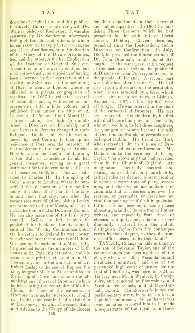 doctrine of original sin ; and tliis publica- tion involved him in a controversy with Dr. Warner, bishop of Rochester. It was also censured by Dr. Sanderson, afterwards bishop of Lincoln, and others, to whom he endeavoured to reply in two tracts, the ore Deus Justificatus, or a Vindication of the Glory of the Divine Attributes, &c., and the other, A further Explication of the Doctrine of Original Sin, &c. About this time he was in confinement in Chepstow Castle, on suspicion of having been concerned in the insurrection of the royalists at Salisbury. In the beginning of 1657 he went to London, where he officiated to a private congregation of royalists. In 1657 he collected several of his smaller pieces, with collateral im- provements, into a folio volume, and pifblished them under the title of A Collection of Polemical and Moral Dis- courses ; adding two hitherto unpub- lished, a Discourse on Friendship, and Two Letters to Persons changed in their Religion. In the same year he was in- duced by lord Conway to take up his residence at Portmore, the mansion of that nobleman in the county of Antrim. Here he wrote his Doctor Dubitantium, or the Rule of Conscience in all her general measures; serving as a great instrument for the determination of Cases of Conscience, 1660, fol. This was dedi- cated to Charles II. In the spring of 1660 he went to London, where he sub- scribed the declaration of the nobility and gentry that adhered to the late king in and about that city; and when the vacant sees were filled up, bishop Lesley was promoted to that of Meath, and Taylor succeeded him in that of Down and Con nor. He wa3 also made one of the Irish privy council. Before he left London he published his book on the Sacrament, entitled The Worthy Communicant, &c. On his return to Ireland he was chosen vice-chancellor of theuniversity of Dublin. On opening the parliament in May, 1661, he preached before the members of both bouses at St. Patrick’s cathedral, and his sermon was printed at London in 4to. The same year, on the translation of Dr. Robert Lesley to the see of Raphoe, the king, by grant of June 21, committed to the bishop of Down and Connor the ad- ministration of the see of Dromore ; which he held during the remainder of his life. Finding the choir of the cathedral of Dromore in ruins, he undertook to rebuild it. In the same year he held a visitation at Lisnegarvy ; at which he issued Rules and Advices to the Clergy of his diocese 189 for their deportment in their personal and public capacities. In 1663 he pub- lished Three Sermons which he had preached in the cathedral of Christ church, Dublin; Eleven Sermons, preached since the Restoration ; and a Discourse on Confirmation. In July, 1663, he preached the funeral sermon of Dr. John Bramhall, archbishop of Ar- magh. In the same year, at the request of the bishops of Ireland, he published A Dissuasive from Popery, addressed to the people of Ireland. A second part was published after his death. He had also begun a discourse on the beatitudes, when he was attacked by a fever, which carried him off in ten days, at Lisburn, August 13, 1667, in the fifty-fifth year of his age. He was interred in the choir of the cathedral of Dromore. He was twice married. His children by his first wife died before him ; by his second wife, who survived him, he left three daughters, the youngest of whom became the wife of Dr. Francis Marsh, afterwards arch- bishop of Dublin. His friend Dr. Rust, who succeeded him in the see of Dro- more, preached his funeral sermon. Mr. Ilallam ranks the sermons of bishop Taylor “ far above any that had preceded them in the Church of England. An imagination essentially poetical, and sparing none of the decorations which by critical rules are deemed almost peculiar to verse ; a warm tone of piety, sweet- ness, and charity; an accumulation of circumstantial accessories whenever he reasons, or persuades, or describes; an erudition pouring itself forth in quotation till his sermons become in some places almost a garland of flowers from all other writers, and especially from those of classical antiquity, never before so re- dundantly scattered from the pulpit, distinguish Taylor from his contempo- raries by their degree, as they do from most of his successors by their kind.” TAYLOR, (Silas,) an able antiquary, the son of Sylvanus Taylor, one of the commissioners for ejecting those of the clergy who were called “ scandalous and insufficient ministers,” and one of the pretended high court of justice for the trial of Charles I., was born in 1624, at Harley, near Much Wenlock, in Shrop- shire, and educated at Shrewsbury and Westminster schools, and at New-Inn- hall, Oxford. He afterwards joined the parliamentary army, in which he bore a captain’s commission. When the war wa3 over his father procured him to be made a sequestrator of the royalists in Here-