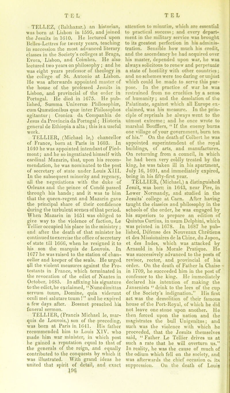 TELLEZ, (Balthazar,) an historian, was born at Lisbon in 1595, and joined the Jesuits in 1G10. He lectured upon Belles-Lettres for twenty years, teaching in succession the most advanced literary classes in the Society’s colleges at Braga, Evora, Lisbon, and Coimbra. He also lectured two years on philosophy ; and he was eight years professor of theology in the college of St. Antonio at Lisbon. He was afterwards appointed master of the house of the professed Jesuits in Lisbon, and provincial of the order in Portugal. He died in 1G75. He pub- lished, Surama Universae Philosophize, cum Qusestionibus qua; inter Philosophos agitantur; Cronica da Companhia de Jesus da Provincia da Portugal; Historia general de Ethiopia a alta; this is a useful work. TELLIER, (Michael le,) chancellor of France, born at Paris in 1603. In 1640 he was appointed intendant of Pied- mont; and he so ingratiated himself with cardinal Mazarin, that, upon his recom- mendation, he was nominated to the post of secretary of state under Louis XIII. In the subsequent minority and regency, all the negotiations with the duke of Orleans and the prince of Conde passed through his hands ; and it was to him that the queen-regent and Mazarin gave the principal share of their confidence during the turbulent scenes of that period. When Mazarin in 1651 was obliged to give way to the violence of faction, Le Tellier occupied his place in the ministry ; and after the death of that minister he continued to exercise the office of secretary of state till 1666, when he resigned it to his son the marquis de Louvois. In 1677 he was raised to the station of chan- cellor and keeper of the seals. He urged all the violent measures against the Pro- testants in France, which terminated in the revocation of the edict of Nantes in October, 1685. In affixing his signature to the edict,he exclaimed, “Nuncdimittas servum tuum, Domine, quia viderunt oculi mei salutare tuum 1 ” and he expired a few days after. Bossuet preached his funeral sermon. TELLIER, (Francis Michael le, mar- quis de Louvois,) son of the preceding, was born at Paris in 1641. Ilis father Tecommended him to Louis XIV. who made him war minister, in which post he gained a reputation equal to that of the generals of the reign, and equally contributed to the conquests by which it was illustrated. With grand ideas he united that spirit of detail, and exact 19G attention to minutiae, which are essential to practical success; and every depart- ment in the military service was brought to its greatest perfection in his adminis- tration. Sensible how much his credit, and the ascendancy he had acquired over his master, depended upon war, he was always solicitous to renew and perpetuate a state of hostility with other countries; and no schemes were too daring orunjust which could be made to serve this pur- pose. In the practice of war be was restrained from no cruelties by a sense of humanity; and the desolation of the Palatinate, against which all Europe ex- claimed, was his measure. In the prin- ciple of reprisals he always went to the utmost extreme; and he once wrote to marshal Boufflers, “ If the enemy burns one village of your government, burn ten of his.” On the death of Colbert he was appointed superintendent of the royal buildings, of arts, and manufactures. On returning from a council, in which he had been very coldly treated by the king, he was taken ill in his apartment, July 16, 1691, and immediately expired, being in his fifty-first year. TELLIER, (Michael,) a distinguished Jesuit, was bom in 1643, near Pire, in Lower Normandy, and studied in the Jesuits’ college at Caen. After having taught the classics and philosophy in the schools of the order, he was engaged by his superiors to prepare an edition of Quintus Curtius, in usum Delphini, which was printed in 1678. In 1687 he pub- lished, Defense des Nouveaux Chretiens et des Missionaires de la Chine, du Japon, et des Indes, which was attacked by Arnauld in his Morale Pratique. He was successively advanced to the posts of revisor, rector, and provincial of his order. On the death of Father la Chaise - in 1709, he succeeded him in the post of confessor to the king. He immediately declared his intention of making the Jansenists “ drink to the lees of the cup of the Society’s indignation.” His first act was the demolition of their famous house of the Port-Royal, of which he did not leave one stone upon another. He then forced upon the nation and the magistrates the bull Unigenitus; and such was the violence with which he proceeded, that the Jesuits themselves said, “ Father Le Tellier drives us at such a rate that he will overturn us.” In reality, lie was the cause of much of the odium which fell on the society, and was afterwards the chief occasion oi its suppression. On the death of Louis