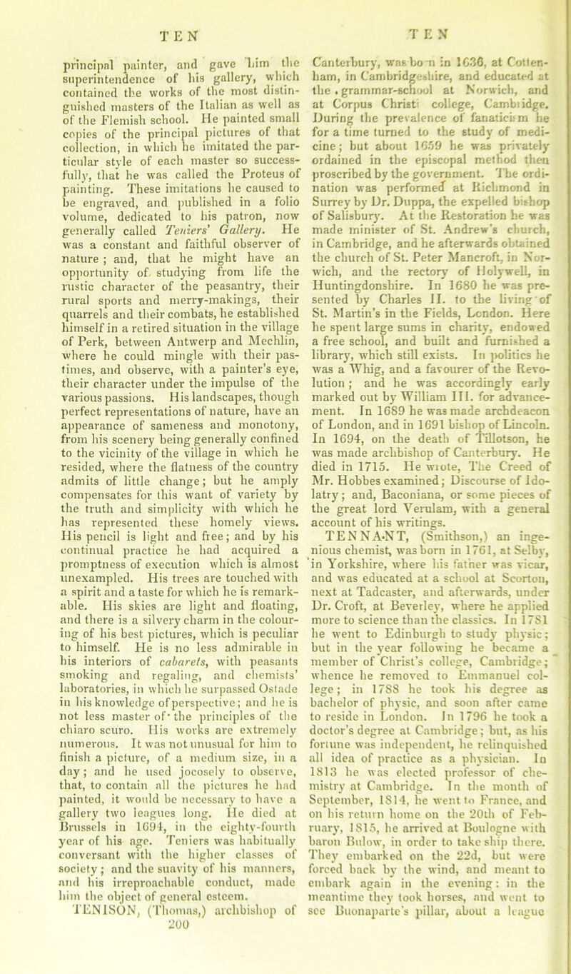 principal painter, and gave liim the superintendence of his gallery, which contained the works of the most distin- guished masters of the Italian as well as of the Flemish school. He painted small copies of the principal pictures of that collection, in which he imitated the par- ticular style of each master so success- fully, that he was called the Proteus of painting. These imitations he caused to be engraved, and published in a folio volume, dedicated to his patron, now generally called Teniers’ Gallery. He was a constant and faithful observer of nature ; and, that he might have an opportunity of studying from life the rustic character of the peasantry, their rural sports and merry-makings, their quarrels and their combats, he established himself in a retired situation in the village of Perk, between Antwerp and Mechlin, where he could mingle with their pas- times, and observe, with a painter’s eye, their character under the impulse of the various passions. His landscapes, though perfect representations of nature, have an appearance of sameness and monotony, from his scenery being generally confined to the vicinity of the village in which he resided, where the flatness of the country admits of little change; but he amply compensates for this want of variety by the truth and simplicity with which he has represented these homely views. His pencil is light and free; and by his continual practice he had acquired a promptness of execution which is almost unexampled. His trees are touched with a spirit and a taste for which he is remark- able. His skies are light and floating, and there is a silvery charm in the colour- ing of his best pictures, which is peculiar to himself. He is no less admirable in bis interiors of cabarets, with peasants smoking and regaling, and chemists’ laboratories, in which he surpassed Ostade in his knowledge of perspective; and he is not less master of' the principles of the chiaro scuro. His works are extremely numerous. It was not unusual for him to finish a picture, of a medium size, in a day; and he used jocosely to observe, that, to contain all the pictures he had painted, it would be necessary to have a gallery two leagues long. He died at Brussels in 1694, in the eighty-fourth year of his age. Teniers was habitually conversant with the higher classes of society; and the suavity of his manners, and his irreproachable conduct, made him the object of general esteem. TEN ISON, (Thomas,) archbishop of 200 Canterbury, was bo n in 1C3C, at Cotten- ham, in Cambridgeshire, and educated at the. grammar-school at Norwich, and at Corpus Christ' college, Cambiidge. During the prevalence of fanaticism he for a time turned to the study of medi- cine ; but about 1659 he was privately ordained in the episcopal method then proscribed by the government. The ordi- nation was performed at Richmond in Surrey by Dr. Duppa, the expelled bishop of Salisbury. At the Restoration he was made minister of St. Andrew's church, in Cambridge, and he afterwards obtained the church of St. Peter Mancroft, in Nor- wich, and the rectory of Holywell, in Huntingdonshire. In 1680 he was pre- sented by Charles II. to the living of St. Martin’s in the Fields, London. Here he spent large sums in charity, endowed a free school, and built and furnished a library, which still exists. In politics he was a Whig, and a favourer of the Revo- lution ; and he was accordingly early marked out by William III. for advance- ment. In 1689 he was made archdeacon of London, and in 1691 bishop of Lincoln. In 1694, on the death of Tillotson, he was made archbishop of Canterbury. He died in 1715. He wrote, The Creed of Mr. Hobbes examined; Discourse of Ido- latry ; and, Baconiana, or some pieces of the great lord Verulam, with a general account of his writings. TENNA-NT, (Smithson,) an inge- nious chemist, was horn in 1761, at Selby, in Yorkshire, where his father was vicar, and was educated at a school at Scorton, next at Tadcaster, and afterwards, under Dr. Croft, at Beverley, where he applied more to science than the classics. In 17S1 he went to Edinburgh to study physic; but in the year following he became a member of Christ’s college, Cambridge; whence he removed to Emmanuel col- lege; in 17S8 he took his degree as bachelor of physic, and soon after came to reside in London. In 1796 he took a doctor’s degree at Cambridge; but, as his fortune was independent, he relinquished all idea of practice as a physician. In 1813 he was elected professor of che- mistry at Cambridge. In the month of September, 1814, he went to France, and on his return home on the 20th of Feb- ruary, 1815, he arrived at Boulogne with baron Bulow, in order to take ship there. They embarked on the 22d, but were forced back by the wind, and meant to embark again in the evening: in the meantime they took horses, and went to see Buonaparte's pillar, about a league