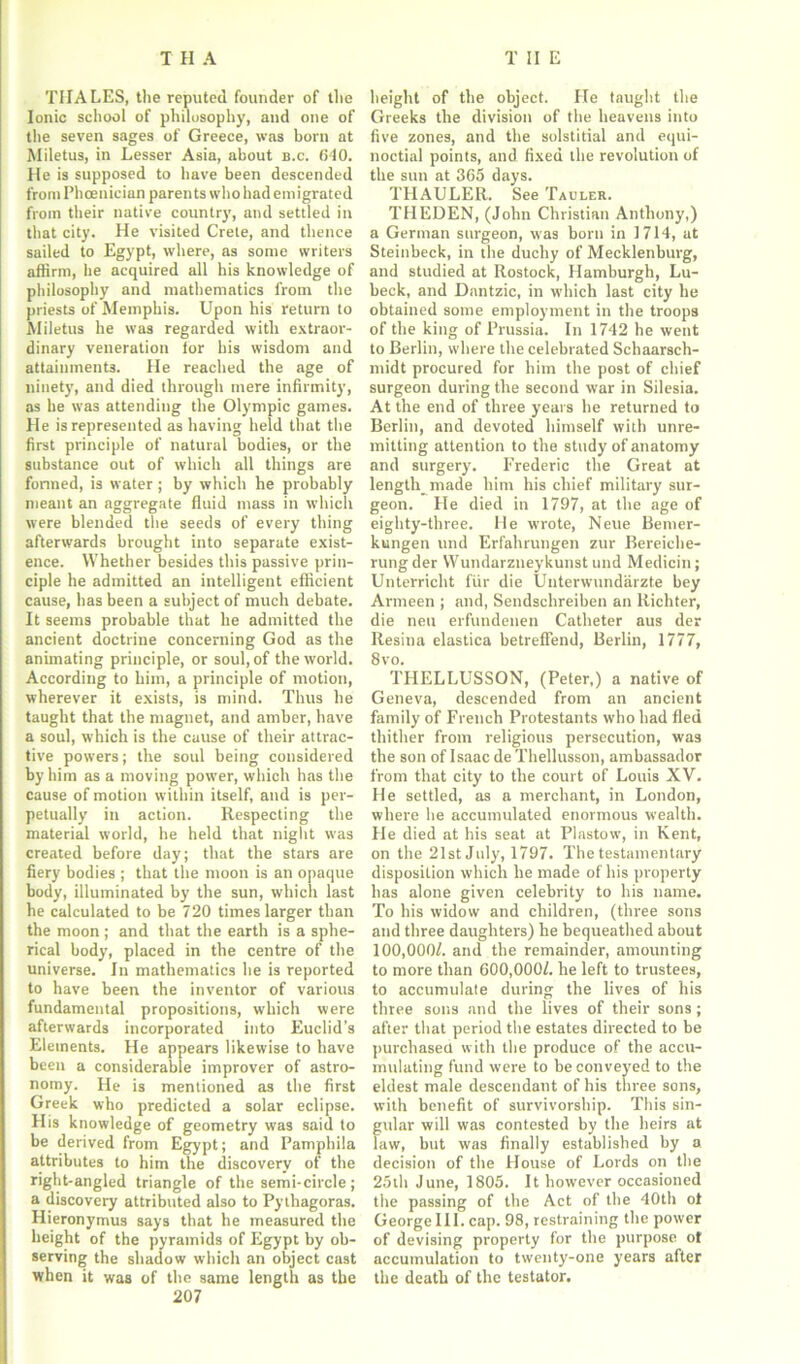 THALES, the reputed founder of the Ionic school of philosophy, and one of the seven sages of Greece, was born at Miletus, in Lesser Asia, about b.c. 640. He is supposed to have been descended from Phoenician paren ts who had em igrated from their native country, and settled in that city. He visited Crete, and thence sailed to Egypt, where, as some writers affirm, be acquired all his knowledge of philosophy and mathematics from the priests of Memphis. Upon his return to Miletus he was regarded with extraor- dinary veneration lor bis wisdom and attainments. He reached the age of ninety, and died through mere infirmity, as be was attending the Olympic games. He is represented as having held that the first principle of natural bodies, or the substance out of which all things are formed, is water; by which he probably meant an aggregate fluid mass in which were blended the seeds of every thing afterwards brought into separate exist- ence. Whether besides this passive prin- ciple he admitted an intelligent efficient cause, has been a subject of much debate. It seems probable that he admitted the ancient doctrine concerning God as the animating principle, or soul, of the world. According to him, a principle of motion, wherever it exists, is mind. Thus he taught that the magnet, and amber, have a soul, which is the cause of their attrac- tive powers; the soul being considered by him as a moving power, which has the cause of motion within itself, and is per- petually in action. Respecting the material world, he held that night was created before day; that the stars are fiery bodies ; that the moon is an opaque body, illuminated by the sun, which last he calculated to be 720 times larger than the moon; and that the earth is a sphe- rical body, placed in the centre of the universe. In mathematics he is reported to have been the inventor of various fundamental propositions, which were afterwards incorporated into Euclid's Elements. He appears likewise to have been a considerable improver of astro- nomy. He is mentioned as the first Greek who predicted a solar eclipse. His knowledge of geometry was said to be derived from Egypt; and Pamphila attributes to him the discovery of the right-angled triangle of the semi-circle; a discovery attributed also to Pythagoras. Hieronymus says that he measured the height of the pyramids of Egypt by ob- serving the shadow which an object cast when it was of the same length as the 207 height of the object. He taught the Greeks the division of the heavens into five zones, and the solstitial and equi- noctial points, and fixed the revolution of the sun at 365 days. THAULER. See Tauler. THEDEN, (John Christian Anthony,) a German surgeon, was born in 1714, at Steinbeck, in the duchy of Mecklenburg, and studied at Rostock, Hamburgh, Lu- beck, and Dnntzic, in which last city he obtained some employment in the troops of the king of Prussia. In 1742 he went to Berlin, where the celebrated Schaarsch- midt procured for him the post of chief surgeon during the second war in Silesia. At the end of three years he returned to Berlin, and devoted himself with unre- mitting attention to the study of anatomy and surgery. Frederic the Great at length_ made him his chief military sur- geon. He died in 1797, at the age of eighty-three. He wrote, Neue Bemer- kungen und Erfahrungen zur Bereiche- rungder Wundarzneykunst und Medicin; Unterricht fur die Unterwundarzte bey Armeen ; and, Sendschreiben an Richter, die nett erfundenen Catheter aus der Resina elastica betreffend, Berlin, 1777, 8vo. THELLUSSON, (Peter,) a native of Geneva, descended from an ancient family of French Protestants who had fled thither from religious persecution, was the son of Isaac de Thellusson, ambassador from that city to the court of Louis XV. He settled, as a merchant, in London, where be accumulated enormous wealth. He died at his seat at Plastow, in Kent, on the 21st July, 1797. The testamentary disposition which he made of his property has alone given celebrity to his name. To his widow and children, (three sons and three daughters) he bequeathed about 100,000L and the remainder, amounting to more than 600,000/. he left to trustees, to accumulate during the lives of his three sons and the lives of their sons; after that period the estates directed to be purchased with the produce of the accu- mulating fund were to be conveyed to the eldest male descendant of his three sons, with benefit of survivorship. This sin- gular will was contested by the heirs at law, but was finally established by a decision of the House of Lords on the 25th June, 1805. It however occasioned the passing of the Act of the 40th ol George III. cap. 98, restraining the power of devising property for the purpose of accumulation to twenty-one years after the death of the testator.