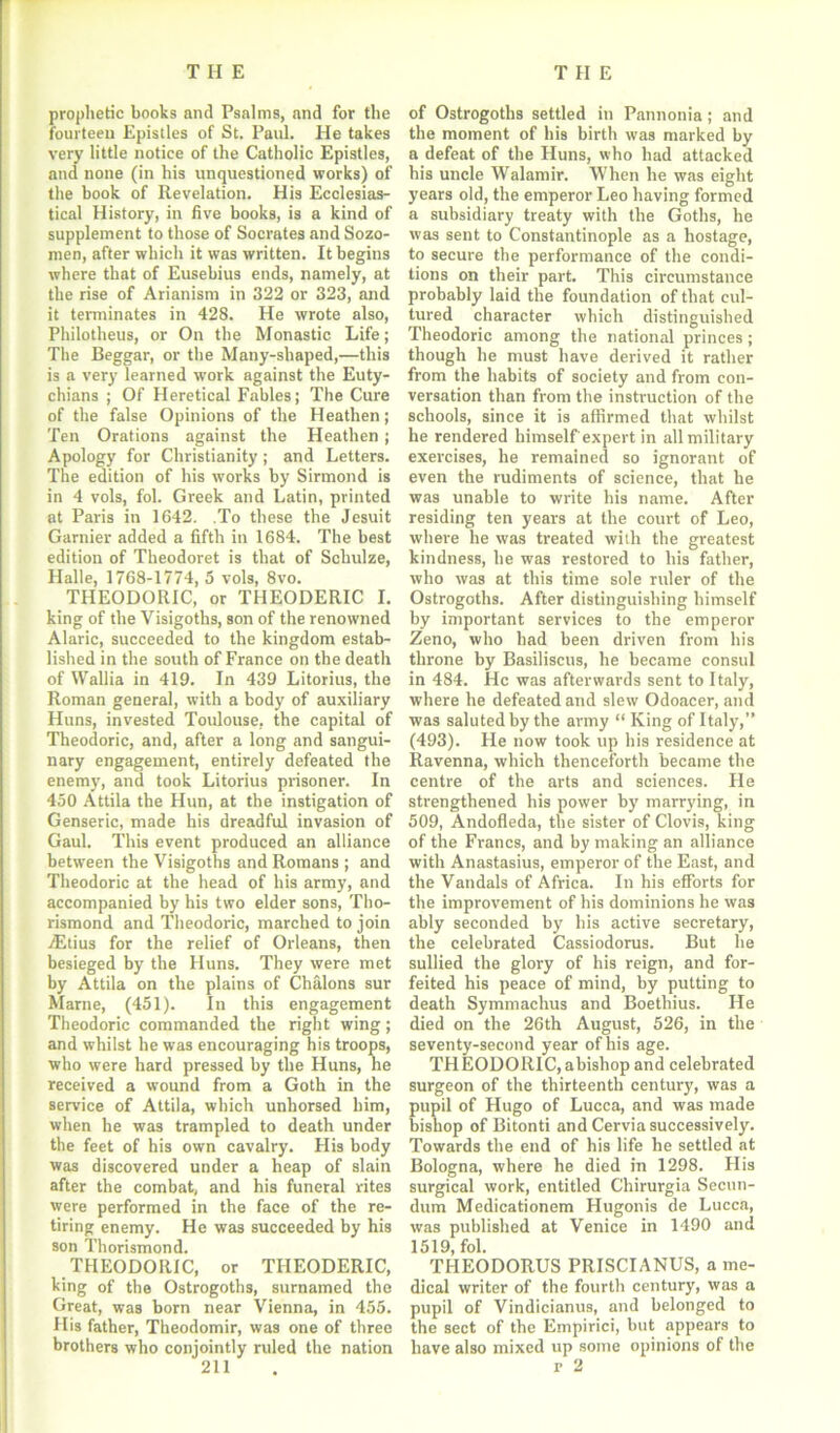 prophetic books and Psalms, and for the fourteen Epistles of St. Paul. He takes very little notice of the Catholic Epistles, and none (in his unquestioned works) of the book of Revelation. His Ecclesias- tical History, in five books, is a kind of supplement to those of Socrates and Sozo- men, after which it was written. It begins where that of Eusebius ends, namely, at the rise of Arianism in 322 or 323, and it terminates in 428. He wrote also, Philotheus, or On the Monastic Life; The Beggar, or the Many-shaped,—this is a very learned work against the Euty- chians ; Of Heretical Fables; The Cure of the false Opinions of the Heathen; Ten Orations against the Heathen ; Apology for Christianity ; and Letters. The edition of his works by Sirmond is in 4 vols, fol. Greek and Latin, printed at Paris in 1642. .To these the Jesuit Gamier added a fifth in 1684. The best edition of Theodoret is that of Schulze, Halle, 1768-1774, 5 vols, 8vo. THEODORIC, or THEODERIC I. king of the Visigoths, son of the renowned Alaric, succeeded to the kingdom estab- lished in the south of France on the death of Wallia in 419. In 439 Litorius, the Roman general, with a body of auxiliary Huns, invested Toulouse, the capital of Theodoric, and, after a long and sangui- nary engagement, entirely defeated the enemy, and took Litorius prisoner. In 450 Attila the Hun, at the instigation of Genseric, made his dreadful invasion of Gaul. This event produced an alliance between the Visigoths and Romans ; and Theodoric at the head of his army, and accompanied by his two elder sons, Tho- rismond and Theodoric, marched to join iEtius for the relief of Orleans, then besieged by the Huns. They were met by Attila on the plains of Chalons sur Marne, (451). In this engagement Theodoric commanded the right wing; and whilst he was encouraging his troops, who were hard pressed by the Huns, he received a wound from a Goth in the service of Attila, which unhorsed him, when he was trampled to death under the feet of his own cavalry. His body was discovered under a heap of slain after the combat, and his funeral rites were performed in the face of the re- tiring enemy. He was succeeded by his son Thorismond. THEODORIC, or THEODERIC, king of the Ostrogoths, surnamed the Great, was born near Vienna, in 455. His father, Theodomir, was one of three brothers who conjointly ruled the nation of Ostrogoths settled in Pannonia; and the moment of his birth was marked by a defeat of the Huns, who had attacked his uncle Walamir. When he was eight years old, the emperor Leo having formed a subsidiary treaty with the Goths, he was sent to Constantinople as a hostage, to secure the performance of the condi- tions on their part. This circumstance probably laid the foundation of that cul- tured character which distinguished Theodoric among the national princes ; though he must have derived it rather from the habits of society and from con- versation than from the instruction of the schools, since it is affirmed that whilst he rendered himself'expert in all military exercises, he remained so ignorant of even the rudiments of science, that he was unable to write his name. After residing ten years at the court of Leo, where he was treated with the greatest kindness, he was restored to his father, who was at this time sole ruler of the Ostrogoths. After distinguishing himself by important services to the emperor Zeno, who had been driven from his throne by Basiliscus, he became consul in 484. He was afterwards sent to Italy, where he defeated and slew Odoacer, and was saluted by the army “ King of Italy,” (493). He now took up his residence at Ravenna, which thenceforth became the centre of the arts and sciences. He strengthened his power by marrying, in 509, Andofleda, the sister of Clovis, king of the Francs, and by making an alliance with Anastasius, emperor of the East, and the Vandals of Africa. In his efforts for the improvement of his dominions he was ably seconded by his active secretary, the celebrated Cassiodorus. But he sullied the glory of his reign, and for- feited his peace of mind, by putting to death Symmachus and Boethius. He died on the 26th August, 526, in the seventy-second year of his age. THEODORIC, abishop and celebrated surgeon of the thirteenth century, was a pupil of Hugo of Lucca, and was made bishop of Bitonti and Cervia successively. Towards the end of his life he settled at Bologna, where he died in 1298. His surgical work, entitled Chirurgia Secun- dum Medicationem Hugonis de Lucca, was published at Venice in 1490 and 1519, fol. TI-IEODORUS PRISCIANUS, a me- dical writer of the fourth century, was a pupil of Vindicianus, and belonged to the sect of the Empirici, but appears to have also mixed up some opinions of the