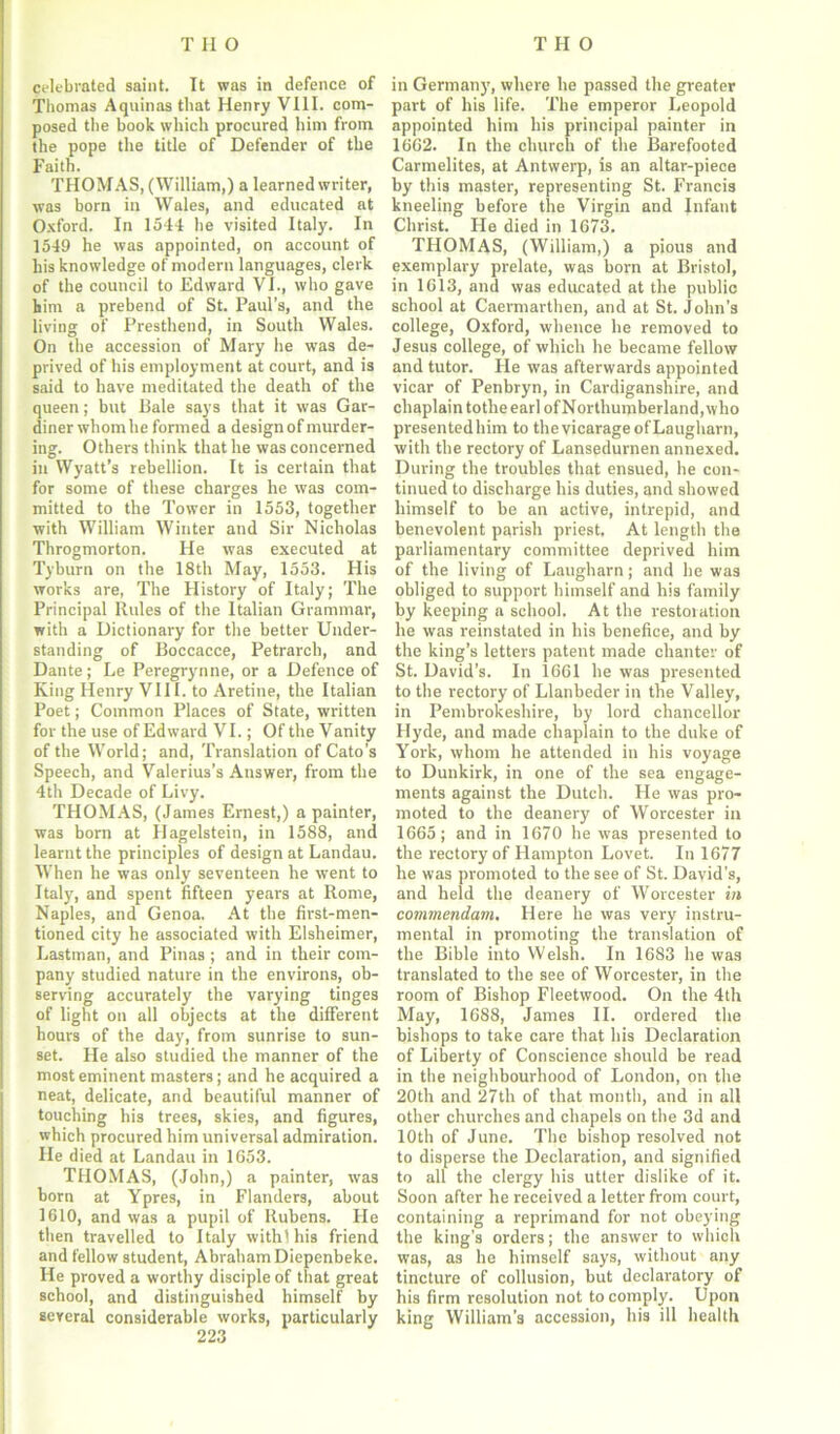 celebrated saint. It was in defence of Thomas Aquinas that Henry VIII. com- posed the book which procured him from the pope the title of Defender of the Faith. THOMAS, (William,) a learned writer, was born in Wales, and educated at Oxford. In 1544 be visited Italy. In 1549 he was appointed, on account of his knowledge of modern languages, clerk of the council to Edward VI., who gave him a prebend of St. Paul’s, and the living of Presthend, in South Wales. On the accession of Mary he was de- prived of his employment at court, and is said to have meditated the death of the queen; but Bale says that it was Gar- diner whom he formed a design of murder- ing. Others think that he was concerned in Wyatt’s rebellion. It is certain that for some of these charges he was com- mitted to the Tower in 1553, together with William Winter and Sir Nicholas Throgmorton. He was executed at Tyburn on the 18th May, 1553. His works are, The History of Italy; The Principal Rules of the Italian Grammar, with a Dictionary for the better Under- standing of Boccacce, Petrarch, and Dante; Le Peregrynne, or a Defence of King Henry VIII. to Aretine, the Italian Poet; Common Places of State, written for the use of Edward VI.; Of the Vanity of the World; and, Translation of Cato’s Speech, and Valerius’s Answer, from the 4th Decade of Livy. THOMAS, (James Ernest,) a painter, was born at Hagelstein, in 1588, and learnt the principles of design at Landau. When he was only seventeen he went to Italy', and spent fifteen years at Rome, Naples, and Genoa. At the first-men- tioned city he associated with Elsheimer, Lastman, and Pinas ; and in their com- pany studied nature in the environs, ob- serving accurately the varying tinges of light on all objects at the different hours of the day, from sunrise to sun- set. He also studied the manner of the most eminent masters; and he acquired a neat, delicate, and beautiful manner of touching his trees, skies, and figures, which procured him universal admiration. He died at Landau in 1653. THOMAS, (John,) a painter, was born at Ypres, in Flanders, about 1610, and was a pupil of Rubens. He then travelled to Italy with 1 his friend and fellow student, Abraham Diepenbeke. He proved a worthy disciple of that great school, and distinguished himself by several considerable works, particularly 223 in Germany, where he passed the greater part of his life. The emperor Leopold appointed him his principal painter in 1662. In the church of the Barefooted Carmelites, at Antwerp, is an altar-piece by this master, representing St. Francis kneeling before the Virgin and Infant Christ. He died in 1673. THOMAS, (William,) a pious and exemplary prelate, was born at Bristol, in 1613, and was educated at the public school at Caermarthen, and at St. John’s college, Oxford, whence he removed to J esus college, of which he became fellow and tutor. Fie was afterwards appointed vicar of Penbryn, in Cardiganshire, and chaplain tothe earl of Northumberland, who presentedhim to the vicarage ofLaugharn, with the rectory of Lansedurnen annexed. During the troubles that ensued, he con- tinued to discharge his duties, and showed himself to be an active, intrepid, and benevolent parish priest. At length the parliamentary committee deprived him of the living of Langharn; and he was obliged to support himself and his family by keeping a school. At the restoration he was reinstated in his benefice, and by the king’s letters patent made chanter of St. David’s. In 1661 he was presented to the rectory of Llanbeder in the Valley, in Pembrokeshire, by lord chancellor Hyde, and made chaplain to the duke of York, whom he attended in his voyage to Dunkirk, in one of the sea engage- ments against the Dutch. He was pro- moted to the deanery of Worcester in 1665; and in 1670 he was presented to the rectory of Hampton Lovet. In 1677 he was promoted to the see of St. David’s, and held the deanery of Worcester in commendam. Here he was very instru- mental in promoting the translation of the Bible into Welsh. In 1683 he was translated to the see of Worcester, in the room of Bishop Fleetwood. On the 4th May, 1688, James II. ordered the bishops to take care that his Declaration of Liberty of Conscience should be read in the neighbourhood of London, on the 20th and 27th of that month, and in all other churches and chapels on the 3d and 10th of June. The bishop resolved not to disperse the Declaration, and signified to all the clergy his utter dislike of it. Soon after he received a letter from court, containing a reprimand for not obeying the king’s orders; the answer to which was, as he himself says, without any tincture of collusion, but declaratory of his firm resolution not to comply. Upon king William’s accession, his ill health