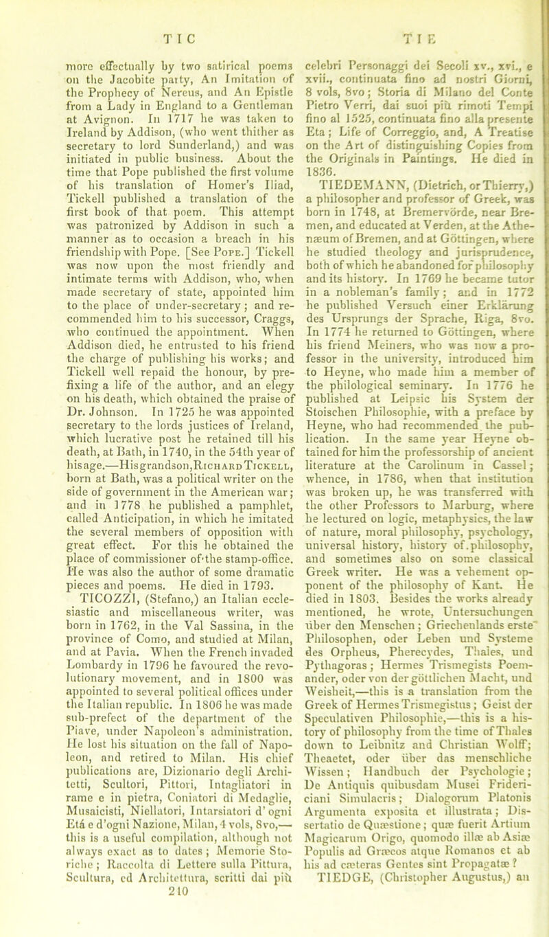 more effectually by two satirical poems on the Jacobite patty, An Imitation of the Prophecy of Nereus, and An Epistle from a Lady in England to a Gentleman at Avignon. In 1717 he was taken to Ireland by Addison, (who went thither as secretary to lord Sunderland,) and was initiated in public business. About the time that Pope published the first volume of his translation of Homer’s Iliad, Tickell published a translation of the first hook of that poem. This attempt was patronized by Addison in such a manner as to occasion a breach in his friendship with Pope. [See Pope.] Tickell was now upon the most friendly and intimate terms with Addison, who, when made secretary of state, appointed him to the place of under-secretary; and re- commended him to his successor, Craggs, who continued the appointment. When Addison died, he entrusted to his friend the charge of publishing his works; and Tickell well repaid the honour, by pre- fixing a life of the author, and an elegy on his death, which obtained the praise of Dr. Johnson. In 1725 he was appointed secretary to the lords justices of Ireland, which lucrative post he retained till his death, at Bath, in 1740, in the 54th year of his age.—Hisgrandson, Richard Tickell, born at Bath, was a political writer on the side of government in the American war ; and in 1778 he published a pamphlet, called Anticipation, in which he imitated the several members of opposition with great effect. For this he obtained the place of commissioner of-the stamp-office. He was also the author of some dramatic pieces and poems. He died in 1793. TICOZZI, (Stefano,) an Italian eccle- siastic and miscellaneous writer, was born in 1762, in the Val Sassina, in the province of Como, and studied at Milan, and at Pavia. When the French invaded Lombardy in 1796 he favoured the revo- lutionary movement, and in 1800 was appointed to several political offices under the Italian republic. In 1806 he was made sub-prefect of the department of the Piave, under Napoleon's administration. He lost his situation on the fall of Napo- leon, and retired to Milan. His chief publications are, Dizionario degli Archi- tetti, Scultori, Pittori, Intagliatori in rame c in pietra, Coniatori di Medaglie, Musaicisti, Niellatori, Intarsiatori d’ogni Eta e d'ogni Nazione, Milan,4 vols, 8vo,— this is a useful compilation, although not always exact as to dates; Meinorie Sto- riche; ltaccolta di Lettcre sulla Piltura, Scultura, cd Architettura, scritti dai piit 210 celebri Personaggi dei Secoli xv., xvi., e xvii., continuata fino ad nostri Giorni, 8 vols, 8vo; Storia di Milano del Conte Pietro Verri, dai suoi piu rimoti Tempi fino al 152.5, continuata fino alia presente Eta ; Life of Correggio, and, A Treatise on the Art of distinguishing Copies from the Originals in Paintings. He died in 1836. TIEDEMANN, (Dietrich, or Thierry,) a philosopher and professor of Greek, was born in 1748, at Bremervorde, near Bre- men, and educated at Verden, at the Athe- naeum of Bremen, and at Gottingen, where he studied theology and jurisprudence, both of which he abandoned for philosophy and its history. In 1769 be became tutor in a nobleman’s family; and in 1772 he published Versuch einer Erklarung des Ursprungs der Sprache, Riga, 8ro. In 1774 he returned to Gottingen, where his friend Meiners, who was now a pro- fessor in the university, introduced him to Heyne, who made him a member of the philological seminary. In 1776 he published at Leipsic bis System der Stoischen Philosophic, with a preface by Heyne, who had recommended the pub- lication. In the same year Heyne ob- tained for him the professorship of ancient literature at the Carolinum in Cassel; whence, in 1786, when that institution was broken up, he was transferred with the other Professors to Marburg, where he lectured on logic, metaphysics, the law of nature, moral philosophy, psychology, universal history, history of. philosophy, and sometimes also on some classical Greek writer. He was a vehement op- ponent of the philosophy of Kant. He died in 1803. Besides the works already mentioned, he wrote, Untersuchungen liber den Menschen ; Griechenlands erste Philosophen, oder Leben und Svsteme des Orplieus, Pherecydes, Thaies, und Pythagoras ; Hermes Trismegists Poem- ander, oder von dergottlichen Macht, und Weisheit,—this is a translation from the Greek of Hermes Trismegistus ; Geist der Speculativen Philosophic,—this is a his- tory of philosophy from the time of Thales down to Leibnitz and Christian Wolff; Theaetct, oder fiber das menschliche Wissen; Handbuch der Psychologie; De Antiquis quibusdam Musei Frideri- ciani Simulacris; Dialogorum Platonis Argumenta exposita et illustrata; Dis- sertatio de Quteslione; quae fuerit Artium Magicarum Origo, quomodo ill® ab Asia; Populis ad Gra?cos atque Romanos et ab his ad caHeras Gentes sint Propagatas ? T1EDGE, (Christopher Augustus,) an