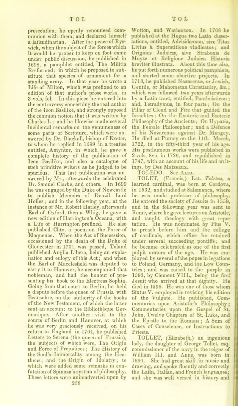 prosecution, he openly renounced com- munion with them, and declared himself a latitudinarian. After the peace of Rys- wick, when the subject of the forces which it would be proper to keep on foot came under public discussion, be published in 1698, a pamphlet entitled, The Militia Re-formed; in which he proposed to sub- stitute that species of armament for a standing army. In that year he wrote a Life of Milton, which was prefixed to an edition of that author’s prose works, in 3 vols, fol. In this piece he entered into the controversy concerning the real author of the Icon Basilike, and strongly opposed the common notion that it was written by Charles I.; and he likewise made several incidental remarks on the genuineness of some parts of Scripture, which were an- swered by Dr. Blackall, bishop of Exeter, to whom he replied in 1699 in a treatise entitled, Amyntor, in which he gave a complete history of the publication of Icon Basilike, and also a catalogue of such primitive writers as he judged to be spurious. This last publication was an- swered by Mr., afterwards the celebrated Dr. Samuel Clarke, and others. In 1699 he was engaged by the Duke of Newcastle to publish Memoirs of Denzil Lord Holies; and in the following year, at the instance of Mr. Robert Harley, afterwards Earl of Oxford, then a Whig, he gave a new edition of Harrington’s Oceana, with a Life of Harrington prefixed. He also published Clito, a poem on the Force of Eloquence. When the Act of Succession, occasioned by the death of the Duke of Gloucester in 1701, was passed, Toland published Anglia Libera, being an expla- nation and eulogy of this Act; and when the Earl of Macclesfield was deputed to carry it to Hanover, he accompanied that nobleman, and had the honour of pre- senting his book to the Electress Sophia. Going from that court to Berlin, he held a dispute before the queen of Prussia with Beausobre, on the authority of the books of the New Testament, of which the latter sent an account to the Bibliotheque Ger- manique. After another visit to the courts of Berlin and Hanover, at which he was very graciously received, on his return to England in 1704, he published Letters to Serena (the queen of Prussia), the subjects of which were, The Origin and Force of Prejudices ; The History of the Soul’s Immortality among the Hea- thens; and the Origin of Idolatry; to which were added some remarks in con- futation of Spinoza’s system of philosophy. These letters were animadverted upon by 258 Wotton, and Warburton. In 1708 he published at the Hague two Latin disser- tations, entitled, Adeisidaemon, sive Titus Livius a Superstitione vindicatus; and Origines Judaicae, sive Strabonis de Moyse et Iteligione Judaica Historia breviter illustrate. About this time also, he put forth numerous political pamphlets, and started some abortive projects. In 1718, he published Nazarenus, or Jewish, Gentile, or Mahometan Christianity, &c.; which was followed two years afterwards by a Latin tract, entitled, Pantbeisticon ; and, Tetradymus, in four parts ; On the Pillar of Cloud and Fire that guided the Israelites ; On the Exoteric and Esoteric Philosophy of the Ancients ; On Hypatia, the Female Philosopher; and a Defence of his Nazarenus against Dr. Mange)'. He died at Putney on the 11th March, 1722, in the fifty-third year of his age. His posthumous works were published in 2 vols, 8vo, in 1726, and republished in 1747, with an account of his life and writ- ings, by Des Maizeaux. TOLEDO. See Alba. TOLET, (Francis.) Lat. Tolelus, a learned cardinal, was born at Cordova, in 1532, and studied at Salamanca, where he was made professor of philosophy. He entered the society of Jesuits in 1559, and in the following year was sent to Rome, where he gave lectures on Aristotle, and taught theology with great repu- tation. He was nominated by Pius V. to preach before him and the college of cardinals, which office he retained under several succeeding pontiffs; and he became celebrated as one of the first pulpit orators of the age. He was em- ployed by several of the popes in legations to Poland, Germany, and the Low Coun- tries ; and was raised to the purple in 1593, by Clement VIII., being the first Jesuit who arrived at that dignity. He died in 1596. He was one of those whom Sixtus V. employed in revising his edition of the Vulgate. He published, Com- mentaries upon Aristotle's Philosophy; Commentaries upon the Gospel of St. John, Twelve Chapters of St. Luke, and the Epistle to the Romans; A Sum of Cases of Conscience, or Instructions to Priests. TOLLET, (Elizabeth,) an ingenious lady, the daughter of George Toilet, esq. commissioner of the navy in the reigns of William III. and Anne, was born in 1694. She had great skill in music and drawing, and spoke fluently and correctly the Latin, Italian, and French languages; and she was well versed in history and