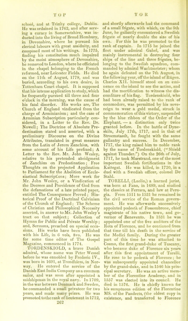 school, and at Trinity college, Dublin. He was ordained in 1762, and after serv- ing a curacy in Somersetshire, was in- ducted into the living of Broad Hembury, in Devonshire, where he pursued his clerical labours with great assiduity, and composed most of his writings. In 1775, finding his constitution much impaired by the moist atmosphere of Devonshire, he removed to London, where he officiated in the chapel belonging to the French reformed, near Leicester Fields. He died on the 11th of August, 1778, and was buried, according to his own desire, in Tottenham Court chapel. It is supposed that his intense application to study, which he frequently pursued till three and four o’clock in the morning, was the cause of his fatal disorder. His works are, The Church of England vindicated from the charge of Arminianism; and the case of Arminian Subscription particularly con- sidered, in a Letter to the Rev. Dr. Nowell; The Doctrine of Absolute Pre- destination stated and asserted, with a preliminary Discourse on the Divine Attributes, translated in great measure from the Latin of Jerom Zanchius, with some account of his Life prefixed; A Letter to the Rev. Mr. John Wesley, relative to his pretended abridgment of Zanchius on Predestination; Free Thoughts on the projected Application to Parliament for the Abolition of Eccle- siastical Subscriptions; More work for Mr. John Wesley, or a Vindication of the Decrees and Providence of God from the defamations of a late printed paper, entitled The Consequence Proved ; His- torical Proof of the Doctrinal Calvinism of the Church of England; The Scheme of Christian and Philosophical Necessity asserted, in answer to Mr. John Wesley’s tract on that subject; Collection of Hymns for Public and Private Worship ; and, Sermons, preached on special occa- sions. His works have been published with his Life, in 6 vols, 8vo. He was for some time editor of The Gospel Magazine, commenced in 1774. TORDENSKIOLD, a brave Danish admiral, whose name was Peter Wessel before he was ennobled by Frederic IV., was born in 1691, at Trondhiem, in Nor- way. He entered the service of the Danish East India Company as a common sailor, and was soon after appointed a midshipman in the royal navy. In 1709, in the war between Denmark and Sweden, he commanded a small privateer for two years, and made many prizes. He was promoted to the rank of lieutenant in 1712, 262 and shortly afterwards had the command of a small frigate, with which, cn the 5th June, he gallantly encountered a Swedish frigate of nearly double the size of his own. For this he was promoted to the rank of captain. In 1715 he joined the fleet under admiral Gabel, and was mainly instrumental in destroying four ships of the line and three frigates, be- longing to the Swedish squadron, com- manded by admiral Wachtmeister; whom he again defeated on the 7th August, in the following year, off the island of Riigen. Charles XII. himself stood on an emi- nence on the island to see the action, and had the mortification to witness the dis- comfiture of his flag. Tordenskiold, who had been already raised to the rank of commodore, was permitted by his sove- reign to wear a gold medal, struck in commemoration of this victory, suspended by the blue ribbon of the Order of the Elephant, — a distinction only twice granted before. In the battle of Dyne- skiln, July 17th, 1717, and in that of Stroemstaedt, he fought with the same gallantry and success. In December, 1717, the king raised him to noble rank by the name of Tordenskiold, (“ Shield against Thunder.”) On the 26th of July, 1717, he took Marstrand, one of the most important Swedish fortifications in the Kattegat. He was killed, in 1720, in a duel with a Swedish officer, colonel De Stahl. TORELLI, (Laelio,) a learned jurist, was born at Fano, in 1489, and studied the classics at Ferrara, and law at Peru- gia. From 1511 to 1531 he remained in the civil service of the Roman govern- ment. He was afterwards successively appointed podesta of Fossombrone, chief magistrate of his native town, and go- vernor of Benevento. In 1531 he was appointed one of the five auditors of the Rota of Florence, and he continued from that time till his death in the service of the Medici family. During the greater part of this time he was attached to Cosmo, the first grand-duke of Tuscany, who became duke of Florence six years after this first appointment of Torelli. He rose to be podesta of Florence; he was subsequently appointed chancellor by the grand-duke, and in 1546 his prin- cipal secretary. He was an active mem- ber of the Florentine Academy, and in 1557 was elected into its council. He died in 1576. He is chiefly known for his sumptuous edition of the Florentine MS. of the Pandects, (the oldest copy in existence, and transferred to Florence