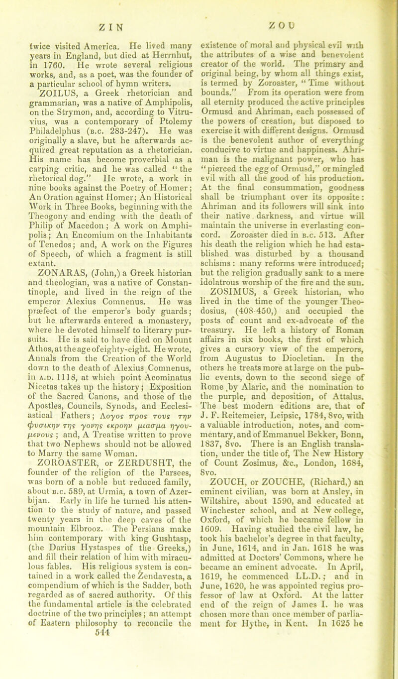 twice visited America. He lived many years in England, but died at Herrnhut, in 1760. He wrote several religious works, and, as a poet, was the founder of a particular school of bvmn writers. ZOILUS, a Greek rhetorician and grammarian, was a native of Amphipolis, on the Strymon, and, according to Vitru- vius, was a contemporary of Ptolemy Philadelphus (b.c. 283-247). He was originally a slave, but he afterwards ac- quired great reputation as a rhetorician. His name has become proverbial as a carping critic, and he was called “the rhetorical dog.” He wrote, a work in nine books against the Poetry of Homer; An Oration against Homer; An Historical Work in Three Books, beginning with the Theogony and ending with the death of Philip of Macedon; A work on Amphi- polis ; An Encomium on the Inhabitants of Tenedos; and, A work on the Figures of Speech, of which a fragment is still extant. ZONARAS, (John,) a Greek historian and theologian, was a native of Constan- tinople, and lived in the reign of the emperor Alexius Comnenus. He was praefect of the emperor’s body guards; but he afterwards entered a monastery, where he devoted himself to literary pur- suits. He is said to have died on Mount Athos, at the age ofeighty-eight. He wrote, Annals from the Creation of the World down to the death of Alexius Comnenus, in a.d. 1118, at which point Acominatus Nicetas takes up the history; Exposition of the Sacred Canons, and those of the Apostles, Councils, Synods, and Ecclesi- astical Fathers; Aoyor 7rpos rovs tt]v (ftvaiKrjv rrjs yovijy (Kporjv fuaafia ljyov- pevovs ; and, A Treatise written to prove that two Nephews should not be allowed to Marry the same Woman. ZOROASTER, or ZERDUSHT, the founder of the religion of the Parsees, was born of a noble but reduced family, about b.c. 589, at Urmia, a town of Azer- bijan. Early in life he turned his atten- tion to the study of nature, and passed twenty years in the deep caves of the mountain Elbrooz. The Persians make him contemporary with king Gushtasp, (the Darius Hystaspes of the Greeks,) and fill their relation of him with miracu- lous fables. His religious system is con- tained in a work called the Zendavesta, a compendium of which is the Sadder, both regarded as of sacred authority. Of this the fundamental article is the celebrated doctrine of the two principles; an attempt of Eastern philosophy to reconcile the 544 existence of moral and physical evil with the attributes of a wise and benevolent creator of the world. The primary and original being, by whom all things exist, is termed by Zoroaster, “ Time without bounds.” From its operation were from all eternity produced the active principles Ormusd and Ahriman, each possessed of the powers of creation, but disposed to exercise it with different designs. Ormusd is the benevolent author of everything conducive to virtue and happiness. Ahri- man is the malignant power, who has “pierced the egg of Ormusd,” or mingled evil with all the good of his production. At the final consummation, goodness shall be triumphant over its opposite: Ahriman and its followers will sink into their native darkness, and virtue will maintain the universe in everlasting con- cord. Zoroaster died in b.c. 513. After his death the religion which he had esta- blished was disturbed by a thousand schisms : many reforms were introduced; but the religion gradually sank to a mere idolatrous worship of the fire and the sun. ZOSIMUS, a Greek historian, who lived in the time of the younger Theo- dosius, (408-450,) and occupied the posts of count and ex-advocate of the treasury. He left a history of Roman affairs in six books, the first of which gives a cursory view of the emperors, from Augustus to Diocletian. In the others he treats more at large on the pub- lic events, down to the second siege of Rome .by Alaric, and the nomination to the purple, and deposition, of Attalus. The best modern editions are, that of J. F. Reitemeier, Leipsic, 1784, 8vo, with a valuable introduction, notes, and com- mentary, and of Emmanuel Bekker, Bonn, 1837, 8vo. There is an English transla- tion, under the title of, The New History of Count Zosimus, &c., London, 1684, 8vo. ZOUCH, or ZOUCHE, (Richard,) an eminent civilian, was born at Ansley, in Wiltshire, about 1590, and educated at Winchester school, and at New college, Oxford, of which he became fellow in 1609. Having studied the civil law, he took his bachelor’s degree in that faculty, in June, 1614, and in Jan. 1618 he was admitted at Doctors’ Commons, where he became an eminent advocate. In April, 1619, he commenced LL.D.; and in June, 1620, he was appointed regius pro- fessor of law at Oxford. At the latter end of the reign of James I. he was chosen more than once member of parlia- ment for Hythe, in Kent. In 1625 he