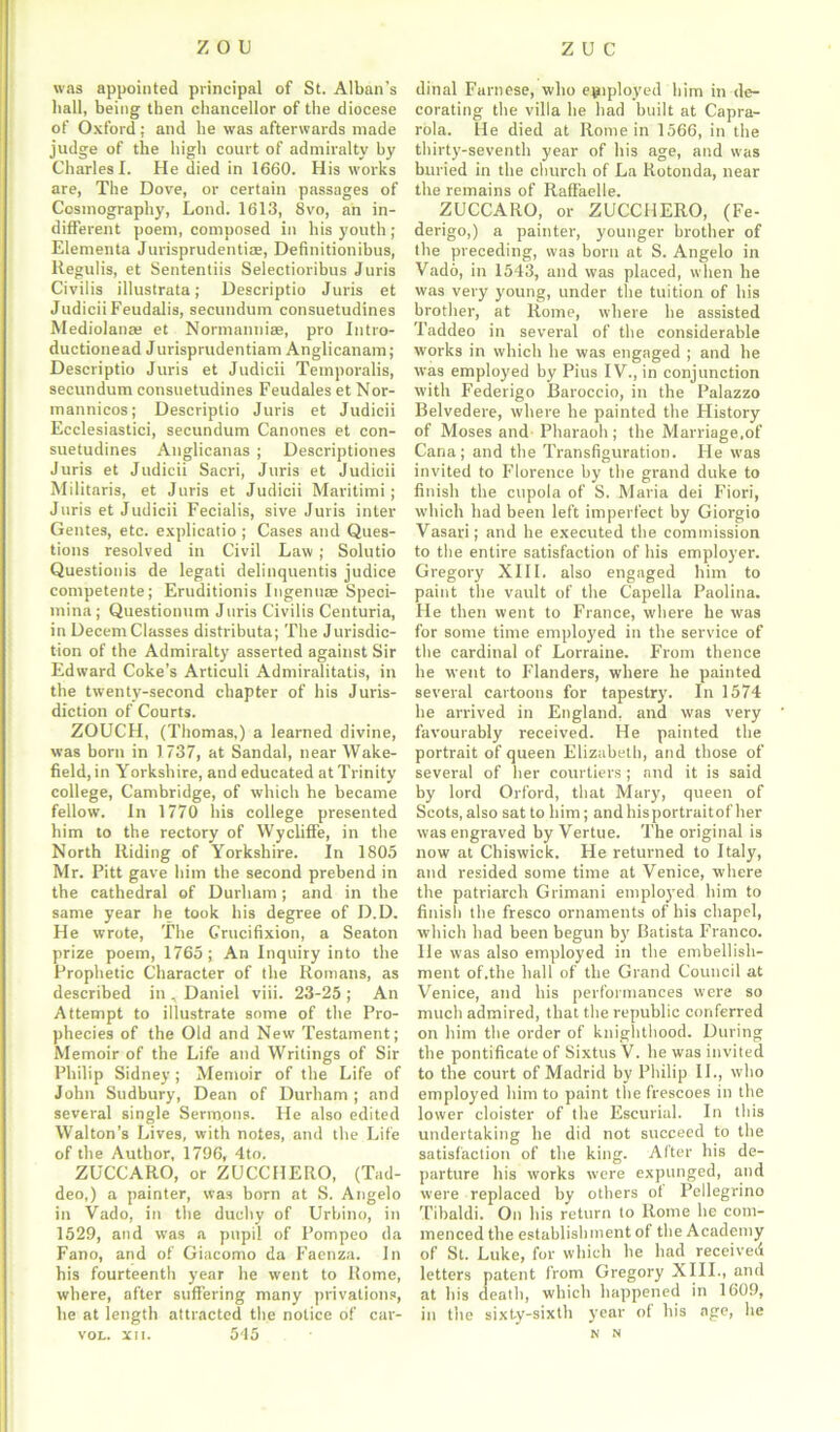 zou zuc was appointed principal of St. Alban’s hall, being then chancellor of the diocese of Oxford ; and be was afterwards made judge of the high court of admiralty by Charles I. He died in 1660. His works are, The Dove, or certain passages of Cosmography, Lond. 1613, 8vo, an in- different poem, composed in bis youth ; Elementa Jurisprudent^, Definitionibus, liegulis, et Sententiis Selectioribus Juris Civilis illustrata; Descriptio Juris et JudiciiFeudalis, secundum consuetudines Mediolanas et Normanniae, pro Intro- ductionead Jurisprudentiam Anglicanam; Descriptio Juris et Judicii Temporalis, secundum consuetudines Feudales et Nor- mannicos; Descriptio Juris et Judicii Ecclesiastici, secundum Canones et con- suetudines Anglicanas ; Descriptiones Juris et Judicii Sacri, Juris et Judicii Militaris, et Juris et Judicii Maritimi; Juris et Judicii Fecialis, sive Juris inter Gentes, etc. explicatio ; Cases and Ques- tions resolved in Civil Law ; Solutio Questionis de legati delinquentis judice competente; Eruditionis Ingenuae Speci- mina; Questionum Juris Civilis Centuria, in Decern Classes distributa; The Jurisdic- tion of the Admiralty asserted against Sir Edward Coke’s Articuli Admiralitatis, in the twenty-second chapter of his Juris- diction of Courts. ZOUCH, (Thomas,) a learned divine, was born in 1737, at Sandal, near Wake- field, in Yorkshire, and educated at Trinity college, Cambridge, of which he became fellow, in 1770 bis college presented him to the rectory of Wycliffe, in the North Riding of Yorkshire. In 1805 Mr. Pitt gave him the second prebend in the cathedral of Durham; and in the same year he took his degree of D.D. He wrote, The Grucifixion, a Seaton prize poem, 1765; An Inquiry into the Prophetic Character of the Romans, as described in , Daniel viii. 23-25 ; An Attempt to illustrate some of the Pro- phecies of the Old and New Testament; Memoir of the Life and Writings of Sir Philip Sidney ; Memoir of the Life of John Sudbury, Dean of Durham ; and several single Sermons. He also edited Walton’s Lives, with notes, and the Life of the Author, 1796, 4to. ZUCCARO, or ZUCCHERO, (Tad- deo,) a painter, was born at S. Angelo in Vado, in the duchy of Urbino, in 1529, and was a pupil of Pompeo da Fano, and of Giacomo da Faenza. In his fourteenth year he went to Rome, where, after suffering many privations, he at length attracted the notice of car- vol. xu. 545 ditial Farnese, who employed him in de- corating the villa he had built at Capra- rola. lie died at Rome in 1566, in the thirty-seventh year of his age, and was buried in the church of La Rotonda, near the remains of Raffaelle. ZUCCARO, or ZUCCHERO, (Fe- derigo,) a painter-, younger brother of the preceding, was born at S. Angelo in Vado, in 1543, and was placed, when he was very young, under the tuition of his brother, at Rome, where he assisted Taddeo in several of the considerable works in which he was engaged ; and he was employed by Pius IV., in conjunction with Federigo Baroccio, in the Palazzo Belvedere, where he painted the History of Moses and Pharaoh; the Marriage,of Cana; and the Transfiguration. He was invited to Florence by the grand duke to finish the cupola of S. Maria dei Fiori, which had been left imperfect by Giorgio Vasari; and he executed the commission to the entire satisfaction of his employer. Gregory XIII. also engaged him to paint the vault of the Capella Paolina. He then went to France, where he was for some time employed in the service of the cardinal of Lorraine. From thence he went to Flanders, where be painted several cartoons for tapestry. In 1574 he arrived in England, and was very favourably received. He painted the portrait of queen Elizabeth, and those of several of her courtiers; and it is said by lord Orford, that Mary, queen of Scots, also sat to him; and hisportraitof her was engraved by Vertue. The original is now at Chiswick. He returned to Italy, and resided some time at Venice, where the patriarch Grimani employed him to finish the fresco ornaments of his chapel, which had been begun by Batista Franco. He was also employed in the embellish- ment of.the hall of the Grand Council at Venice, and his performances were so much admired, that the republic conferred on him the order of knighthood. During the pontificate of Sixtus V. he was invited to the court of Madrid by Philip II., who employed him to paint the frescoes in the lower cloister of the Escurial. In this undertaking he did not succeed to the satisfaction of the king. After his de- parture his works were expunged, and were replaced by others ot Pellegrino Tibaldi. On his return to Rome he com- menced the establishment of the Academy of St. Luke, for which he had received letters patent from Gregory XIII., and at his death, which happened in 1609, in the sixty-sixth year of his age, he