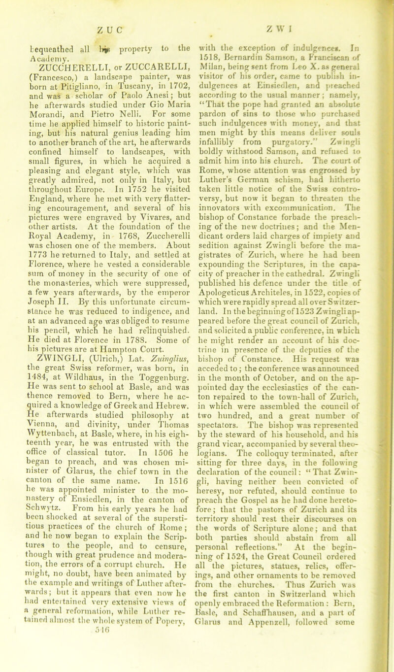 bequeathed all liis property to the Academy. ZUCCHERELLI, or ZUCCARELLI, (Francesco,) a landscape painter, was born at Pitigliano, in Tuscany, in 1702, and was a scholar of Paolo Anesi; but he afterwards studied under Gio Maria Morandi, and Pietro Nelli. For some time he applied himself to historic paint- ing, but his natural genius leading him to another branch of the art, he afterwards confined himself to landscapes, with small figures, in which he acquired a pleasing and elegant style, which was greatly admired, not only in Italy, but throughout Europe. In 1752 he visited England, where he met with very flatter- ing encouragement, and several of his pictures were engraved by Vivares, and other artists. At the foundation of the Royal Academy, in 1768, Zuccherelli was chosen one of the members. About 1773 he returned to Italy, and settled at Florence, where he vested a considerable sum of money in the security of one of the monasteries, which were suppressed, a few years afterwards, by the emperor Joseph II. By this unfortunate circum- stance he was reduced to indigence, and at an advanced age was obliged to resume his pencil, which he had relinquished. He died at Florence in 1788. Some of his pictures are at Hampton Court. ZWINGLI, (Ulrich,) Lat. Zuinglius, the great Swiss reformer, was born, in 1484, at Wildhaus, in the Toggenburg. He was sent to school at Basle, and was thence removed to Bern, where he ac- quired a knowledge of Greek and Hebrew. He afterwards studied philosophy at Vienna, and divinity, under Thomas Wyttenbach, at Basle, where, in his eigh- teenth year, he was entrusted with the office of classical tutor. In 1506 he began to preach, and was chosen mi- nister of Glarus, the chief town in the canton of the same name. In 1516 he was appointed minister to the mo- nastery of Ensiedlen, in the canton of Schwytz. From his early years he had been shocked at several of the supersti- tious practices of the church of Rome; and he now began to explain the Scrip- tures to the people, and to censure, though with great prudence and modera- tion, the errors of a corrupt church. He might, no doubt, have been animated by the example and writings of Luther after- wards; but it appears that even now he had entertained veryr extensive views of a general reformation, while Luther re- tained almost the whole system of Poperv, 516 with the exception of indulgences. In 1518, Bernardin Samson, a Franciscan of Milan, being sent from Leo X. as general visitor of his order, came to publish in- dulgences at Einsiedlen, and preached according to the usual manner ; namely, “That the pope had granted an absolute pardon of sins to those who purchased such indulgences with money, and that men might by this means deliver souls infallibly from purgatory.” Zwingli boldly withstood Samson, and refused to admit him into his church. The court of Rome, whose attention was engrossed by Luther’s German schism, had hitherto taken little notice of the Swiss contro- versy, but now it began to threaten the innovators with excommunication. The bishop of Constance forbade the preach- ing of the new doctrines; and the Men- dicant orders laid charges of impiety and sedition against Zwingli before the ma- gistrates of Zurich, where he had been expounding the Scriptures, in the capa- city of preacher in the cathedral. Zwingli published his defence under the title of Apologeticus Architeles, in 1522, copies of which were rapidly spread all over Switzer- land. In thebeginningofl523Zwingliap- peared before the great council of Zurich, and solicited a public conference, in which he might render an account of his doc- trine in presence of the deputies of the bishop of Constance. His request was acceded to; the conference was announced in the month of October, and on the ap- pointed day the ecclesiastics of the can- ton repaired to the town-hall of Zurich, in which were assembled the council of two hundred, and a great number of spectators. The bishop was represented by the steward of his household, and his grand vicar, accompanied by several theo- logians. The colloquy terminated, after sitting for three days, in the following declaration of the council: “ That Zwin- gli, having neither been convicted of heresy', nor refuted, should continue to preach the Gospel as he had done hereto- fore ; that the pastors of Zurich and its territory should rest their discourses on the words of Scripture alone; and that both parties should abstain from all personal reflections.” At the begin- ning of 1524, the Great Council ordered all the pictures, statues, relics, offer- ings, and other ornaments to be removed from the churches. Thus Zurich was the first canton in Switzerland which openly embraced the Reformation : Bern, Basle, and Schaffhausen, and a part of Glarus and Appenzell, followed some