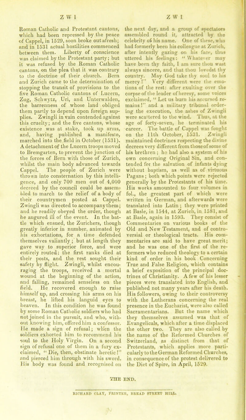 Roman Catholic and Protestant cantons, which had been repressed by the peace of Cappel, in 1529, soon broke outafresh; and in 1531 actual hostilities commenced between them. Liberty of conscience was claimed by the Protestant party; but it was refused by the Roman Catholic cantons, on the plea that it was contrary to the doctrine of their church. Bern and Zurich came to the determination of stopping the transit of provisions to the five Roman Catholic cantons of Lucern, Zug, Schwytz, Uri, and Unterwalden, the barrenness of whose land obliged them partly to depend upon foreign sup- plies. Zwingli in vain contended against this cruelty; and the five cantons, whose existence was at stake, took up arms, and, having published a manifesto, marched into the field in October (1531). A detachment of the Lucern troops moved to Bremgarten, to prevent the junction of the forces of Bern with those of Zurich, whilst the main body advanced towards Cappel. The people of Zurich were thrown into consternation by this intelli- gence, and only 700 men out of 4,000 decreed by the council could be assem- bled to march to the relief of a body of their countrymen posted at Cappel. Zwingli was directed to accompany them; and he readily obeyed the order, though be augured ill of the event. In the bat- tle which ensued, the Zurichers, though greatly inferior in number, animated by his exhortations, for a time defended themselves valiantly ; but at length they gave way to superior force, and were entirely routed; the first ranks died at their posts, and the rest sought their safety by flight. Zwingli, whilst encou- raging the troops, received a mortal wound at the beginning of the action, and falling, remained senseless on the field. He recovered enough to raise himself up, and crossing his arms on his breast, he lifted his languid eyes to heaven. In this condition he was found by some Roman Catholic soldiers who had not joined in the pursuit, and who, with- out knowing him, offered him a confessor. He made a sign of refusal; when the soldiers exhorted him to recommend his soul to the Holy Virgin. On a second sign of refusal one of them in a fury ex- claimed, “ Die, then, obstinate heretic! and pierced him through with his sword. Ilis body was found and recognised on the next day, and a group of spectators assembled round it, attracted by the celebrity of his name. One of these, who had formerly been his colleague at Zurich, after intently gazing on his face, thus uttered his feelings: “Whatever may have been thy faith, I am sure thou wast always sincere, and that thou lovedst thy country. May God take thy soul to his mercy !” Very different were the emo- tions of the rest: after exulting over the corpse of the leader of heresy, some voices exclaimed, “ Let us burn his accursed re- mains !” and a military tribunal order- ing the execution, the ashes of Zwingli were scattered to the wind. Thus, at the age of forty-seven, he terminated his career. The battle of Cappel was fought on the 11th October, 1531. Zwingli maintained doctrines respecting the divine decrees very different from thoseof some of his brethren ; ho had also a system of his own concerning Original Sin, and con- tended for the salvation of infants dying without baptism, as well as of virtuous Pagans ; both which points were rejected generally by the Protestants of his time. His works amounted to four volumes in fol., the greatest part of which were written in German, and afterwards were translated into Latin ; they were printed at Basle, in 1544, at Zurich, in 1581, and at Basle, again in 1593. They consist of Commentaries on various books of the Old and New Testament, and of contro- versial or theological tracts. His com- mentaries are said to have great merit; and he was one of the first of the re- formers who reduced theology to a certain kind of order in his book Concerning True and False Religion, which contains a brief exposition of the principal doc- trines of Christianity. A few of his lesser pieces were translated into English, and published not many years after his death. His followers, owing to their controversy with the Lutherans concerning the real presence in the Eucharist, were also called Sacramentarians. But the name which they themselves assumed was that of Evangelicals, which after a time displaced the other two. They are also called by the name of the Reformed Churches of Switzerland, ns distinct from that of Protestants, which applies more parti- cularly to the German Reformed Churches, in consequence of the protest delivered to the Diet of Spire, in April, 1529. THE END. mcnARP C1.AT, t'RINTKR, BRKAP STRUCT HILL.