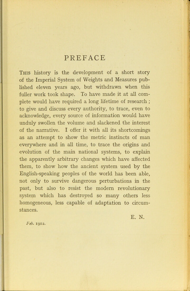 PREFACE This history is the development of a short story of the Imperial System of Weights and Measures pub- lished eleven years ago, but withdrawn when this fuller work took shape. To have made it at all com- plete would have required a long lifetime of research ; to give and discuss every authority, to trace, even to acknowledge, every source of information would have unduly swollen the volume and slackened the interest of the narrative. I offer it with all its shortcomings as an attempt to show the metric instincts of man everywhere and in all time, to trace the origins and evolution of the main national systems, to explain the apparently arbitrary changes which have affected them, to show how the ancient system used by the English-speaking peoples of the world has been able, not only to survive dangerous perturbations in the past, but also to resist the modern revolutionary system which has destroyed so many others less homogeneous, less capable of adaptation to circum- stances. Feb. 19x2. E. N.