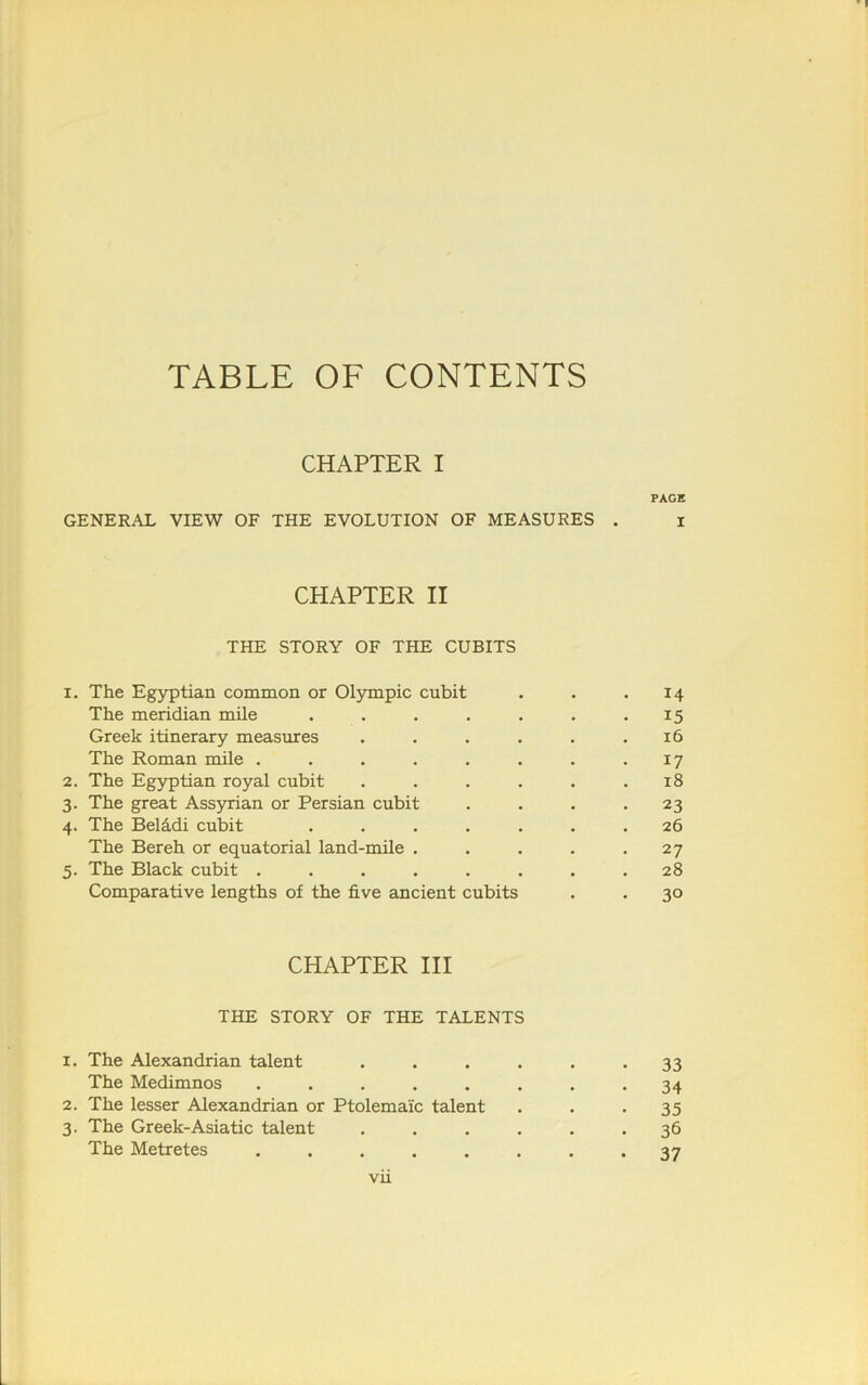 TABLE OF CONTENTS CHAPTER I PAGE GENERAL VIEW OF THE EVOLUTION OF MEASURES . i CHAPTER II THE STORY OF THE CUBITS 1. The Egyptian common or Olympic cubit . . .14 The meridian mile . . . . . . .15 Greek itinerary measures . . . . . .16 The Roman mile . . . . . . . .17 2. The Egyptian royal cubit . . . . . .18 3. The great Assyrian or Persian cubit . . . *23 4. The Belddi cubit ....... 26 The Bereh or equatorial land-mile . . . . -27 5. The Black cubit ........ 28 Comparative lengths of the five ancient cubits . . 30 CHAPTER III THE STORY OF THE TALENTS 1. The Alexandrian talent ...... 33 The Medimnos ........ 34 2. The lesser Alexandrian or Ptolemaic talent . . . 35 3. The Greek-Asiatic talent ...... 36 The Metretes ........ 37