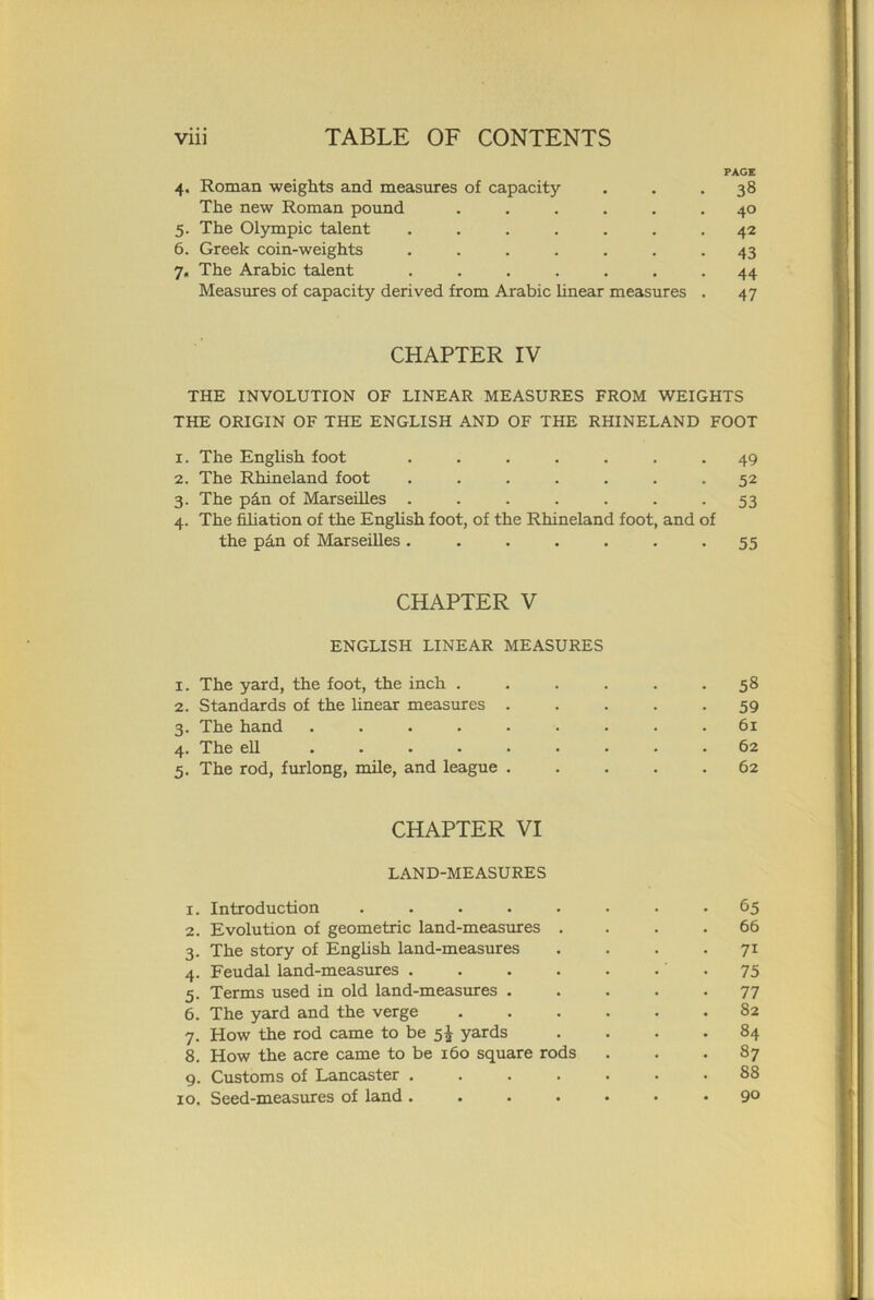 PAGE 4. Roman weights and measures of capacity . . .38 The new Roman pound ...... 40 5. The Olympic talent ....... 42 6. Greek coin-weights ....... 43 7. The Arabic talent ....... 44 Measures of capacity derived from Arabic linear measures . 47 CHAPTER IV THE INVOLUTION OF LINEAR MEASURES FROM WEIGHTS THE ORIGIN OF THE ENGLISH AND OF THE RHINELAND FOOT 1. The English foot ....... 49 2. The Rhineland foot ....... 52 3. The p£n of Marseilles ....... 53 4. The filiation of the English foot, of the Rhineland foot, and of the phn of Marseilles ....... 55 CHAPTER V ENGLISH LINEAR MEASURES 1. The yard, the foot, the inch . . . . . .58 2. Standards of the linear measures ..... 59 3. The hand ......... 61 4. The ell ......... 62 5. The rod, furlong, mile, and league ..... 62 CHAPTER VI LAND-MEASURES 1. Introduction ........ 65 2. Evolution of geometric land-measures . . .66 3. The story of English land-measures . . . . 71 4. Feudal land-measures . . . . . • • 75 5. Terms used in old land-measures ..... 77 6. The yard and the verge ...... 82 7. How the rod came to be 5^ yards .... 84 8. How the acre came to be 160 square rods ... 87 9. Customs of Lancaster ....... 88 10. Seed-measures of land ....... 9°