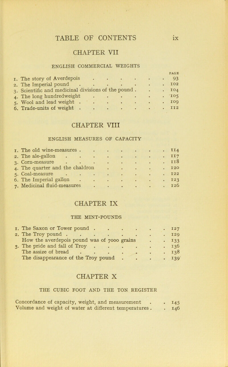 CHAPTER VII ENGLISH COMMERCIAL WEIGHTS PAGE 1. The story of Averdepois ...... 93 2. The Imperial pound ....... 102 3. Scientific and medicinal divisions of the pound . . .104 4. The long hundredweight ...... 105 5. Wool and lead weight . . . . . . .109 6. Trade-units of weight . . . . . . .112 CHAPTER VIII ENGLISH MEASURES OF CAPACITY 1. The old wine-measures . . . . . . .1x4 2. The ale-gallon . . . . . . . . 117 3. Corn-measure . . . . . . . .118 4. The quarter and the chaldron . . . . .120 5. Coal-measure ........ 122 6. The Imperial gallon ....... 123 7. Medicinal fluid-measures . . . . . .126 CHAPTER IX THE MINT-POUNDS 1. The Saxon or Tower pound ...... 127 2. The Troy pound ........ 129 How the averdepois pound was of 7000 grains . . 133 3. The pride and fall of Troy ...... 136 The assize of bread . . . . . . .138 The disappearance of the Troy pound . . . .139 CHAPTER X THE CUBIC FOOT AND THE TON REGISTER Concordance of capacity, weight, and measurement . . 145 Volume and weight of water at different temperatures . .146