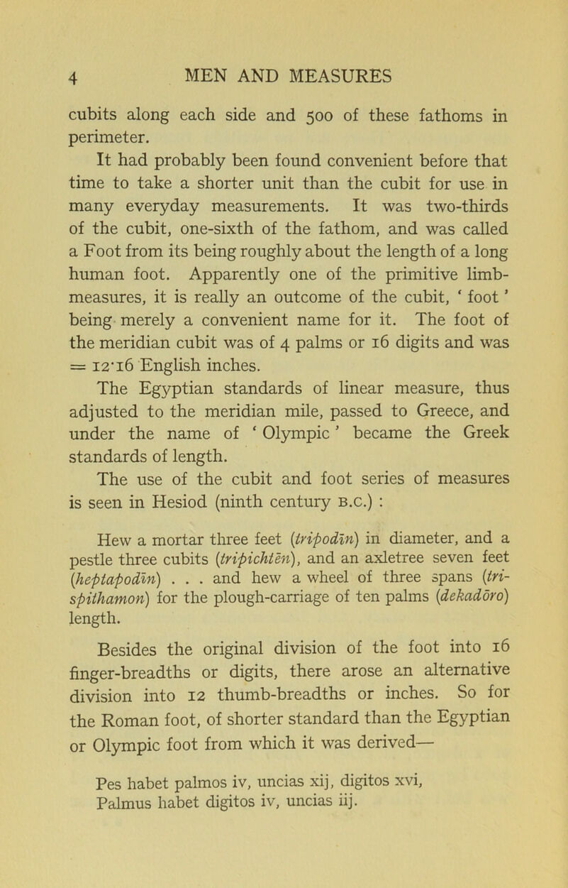 cubits along each side and 500 of these fathoms in perimeter. It had probably been found convenient before that time to take a shorter unit than the cubit for use in many everyday measurements. It was two-thirds of the cubit, one-sixth of the fathom, and was called a Foot from its being roughly about the length of a long human foot. Apparently one of the primitive limb- measures, it is really an outcome of the cubit, ‘ foot ’ being merely a convenient name for it. The foot of the meridian cubit was of 4 palms or 16 digits and was = I2-i6 English inches. The Eg\^ptian standards of linear measure, thus adjusted to the meridian mile, passed to Greece, and under the name of * Olympic ’ became the Greek standards of length. The use of the cubit and foot series of measures is seen in Hesiod (ninth century b.c.) : Hew a mortar three feet (tripodln) in diameter, and a pestle three cubits (tripichten), and an axletree seven feet (heptapodin) . . . and hew a wheel of three spans (tri- spithamon) for the plough-carriage of ten palms (dekadoro) length. Besides the original division of the foot into 16 finger-breadths or digits, there arose an alternative division into 12 thumb-breadths or inches. So for the Roman foot, of shorter standard than the Egyptian or Olympic foot from which it was derived— Pes habet palmos iv, uncias xij, digitos xvi, Palmus habet digitos iv, uncias iij.