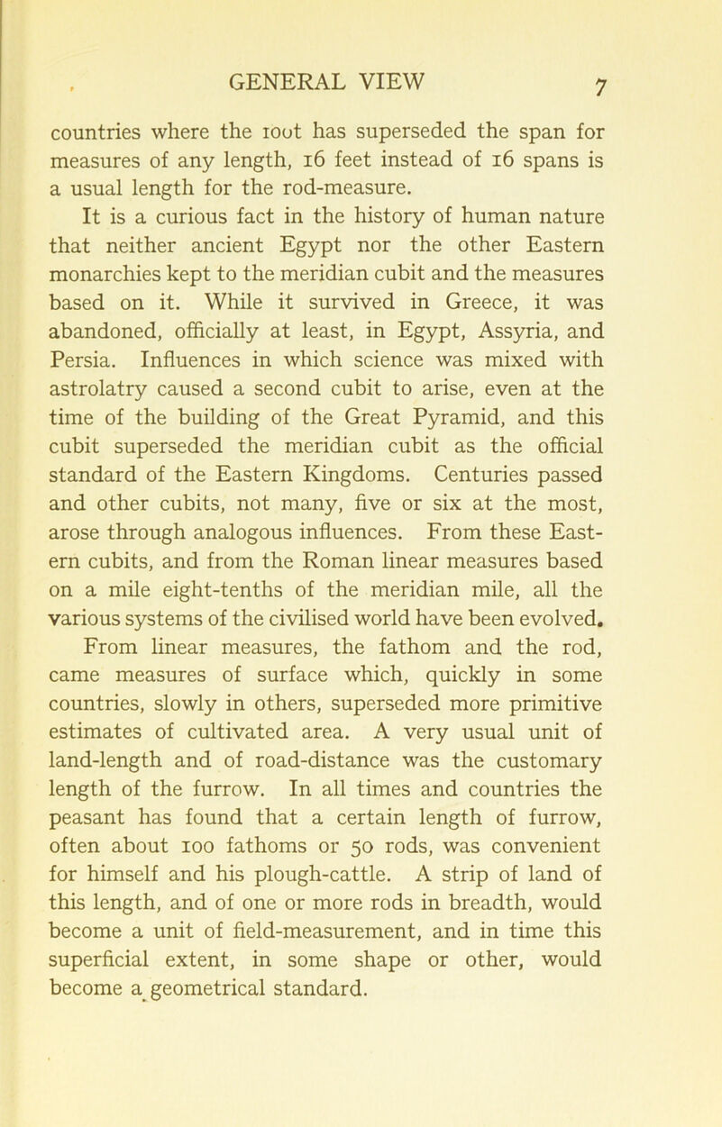 countries where the loot has superseded the span for measures of any length, 16 feet instead of 16 spans is a usual length for the rod-measure. It is a curious fact in the history of human nature that neither ancient Egypt nor the other Eastern monarchies kept to the meridian cubit and the measures based on it. While it survived in Greece, it was abandoned, officially at least, in Egypt, Assyria, and Persia. Influences in which science was mixed with astrolatry caused a second cubit to arise, even at the time of the building of the Great Pyramid, and this cubit superseded the meridian cubit as the official standard of the Eastern Kingdoms. Centuries passed and other cubits, not many, five or six at the most, arose through analogous influences. From these East- ern cubits, and from the Roman linear measures based on a mile eight-tenths of the meridian mile, all the various systems of the civilised world have been evolved. From linear measures, the fathom and the rod, came measures of surface which, quickly in some countries, slowly in others, superseded more primitive estimates of cultivated area. A very usual unit of land-length and of road-distance was the customary length of the furrow. In all times and countries the peasant has found that a certain length of furrow, often about ioo fathoms or 50 rods, was convenient for himself and his plough-cattle. A strip of land of this length, and of one or more rods in breadth, would become a unit of field-measurement, and in time this superficial extent, in some shape or other, would become a geometrical standard.