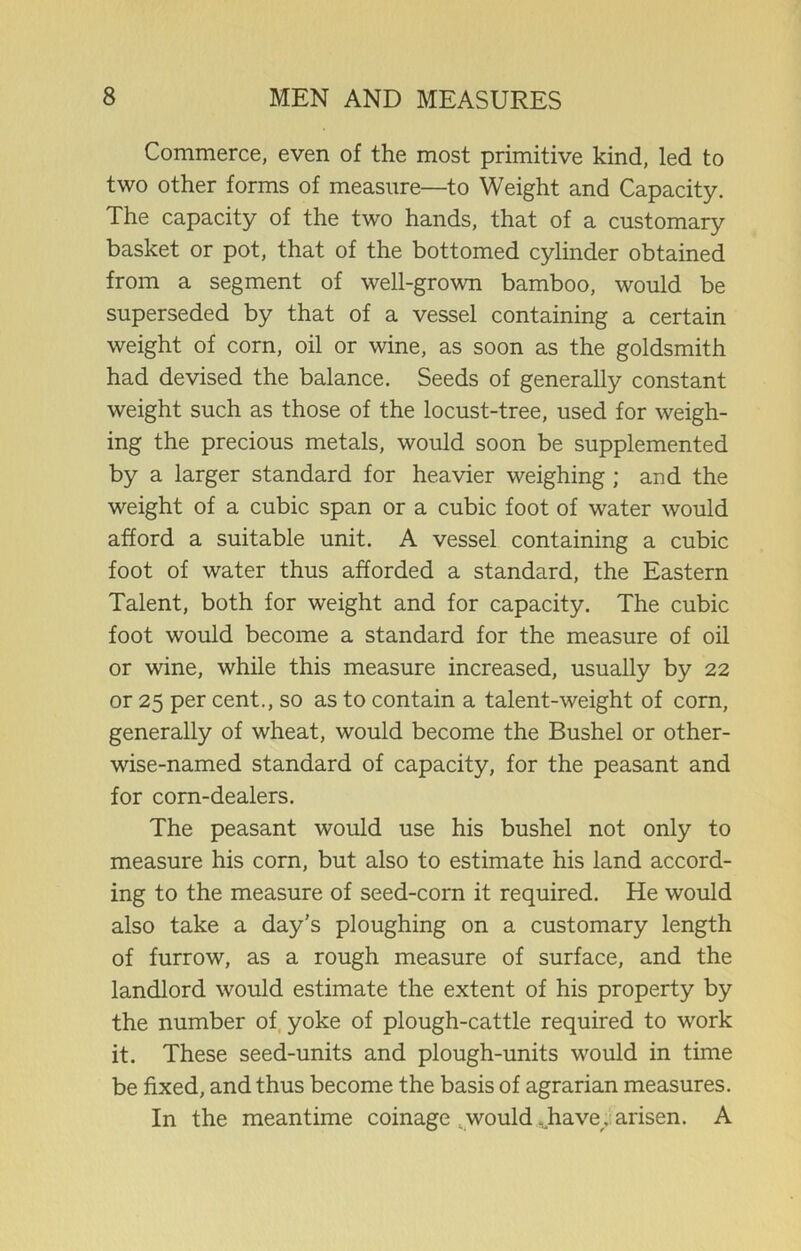 Commerce, even of the most primitive kind, led to two other forms of measure—to Weight and Capacity. The capacity of the two hands, that of a customary basket or pot, that of the bottomed cylinder obtained from a segment of well-grown bamboo, would be superseded by that of a vessel containing a certain weight of corn, oil or wine, as soon as the goldsmith had devised the balance. Seeds of generally constant weight such as those of the locust-tree, used for weigh- ing the precious metals, would soon be supplemented by a larger standard for heavier weighing ; and the weight of a cubic span or a cubic foot of water would afford a suitable unit. A vessel containing a cubic foot of water thus afforded a standard, the Eastern Talent, both for weight and for capacity. The cubic foot would become a standard for the measure of oil or wine, while this measure increased, usually by 22 or 25 per cent., so as to contain a talent-weight of corn, generally of wheat, would become the Bushel or other- wise-named standard of capacity, for the peasant and for corn-dealers. The peasant would use his bushel not only to measure his corn, but also to estimate his land accord- ing to the measure of seed-corn it required. He would also take a day’s ploughing on a customary length of furrow, as a rough measure of surface, and the landlord would estimate the extent of his property by the number of yoke of plough-cattle required to work it. These seed-units and plough-units would in time be fixed, and thus become the basis of agrarian measures. In the meantime coinage .would .have, arisen. A