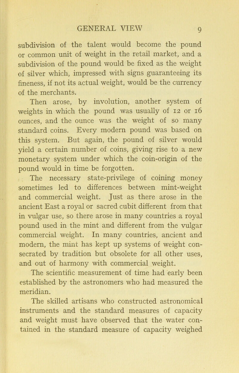 subdivision of the talent would become the pound or common unit of weight in the retail market, and a subdivision of the pound would be fixed as the weight of silver which, impressed with signs guaranteeing its fineness, if not its actual weight, would be the currency of the merchants. Then arose, by involution, another system of weights in which the pound was usually of 12 or 16 ounces, and the ounce was the weight of so many standard coins. Every modern pound was based on this system. But again, the pound of silver would yield a certain number of coins, giving rise to a new monetary system under which the coin-origin of the pound would in time be forgotten. The necessary state-privilege of coining money sometimes led to differences between mint-weight and commercial weight. Just as there arose in the ancient East a royal or sacred cubit different from that in vulgar use, so there arose in many countries a royal pound used in the mint and different from the vulgar commercial weight. In many countries, ancient and modem, the mint has kept up systems of weight con- secrated by tradition but obsolete for all other uses, and out of harmony with commercial weight. The scientific measurement of time had early been established by the astronomers who had measured the meridian. The skilled artisans who constructed astronomical instmments and the standard measures of capacity and weight must have observed that the water con- tained in the standard measure of capacity weighed