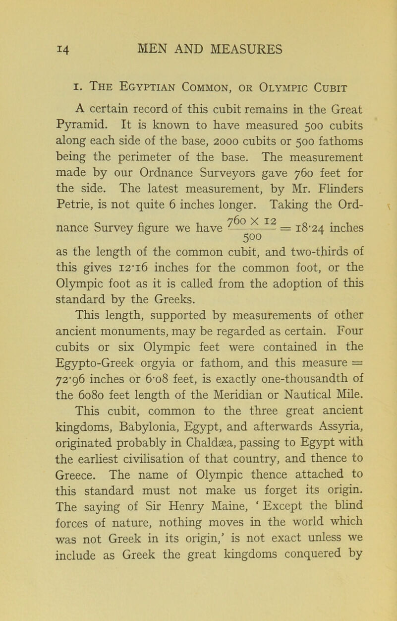 i. The Egyptian Common, or Olympic Cubit A certain record of this cubit remains in the Great Pyramid. It is known to have measured 500 cubits along each side of the base, 2000 cubits or 500 fathoms being the perimeter of the base. The measurement made by our Ordnance Surveyors gave 760 feet for the side. The latest measurement, by Mr. Flinders Petrie, is not quite 6 inches longer. Taking the Ord- nance Survey figure we have = ^'24 inches as the length of the common cubit, and two-thirds of this gives I2’i6 inches for the common foot, or the Olympic foot as it is called from the adoption of this standard by the Greeks. This length, supported by measurements of other ancient monuments, may be regarded as certain. Four cubits or six Olympic feet were contained in the Egypto-Greek orgyia or fathom, and this measure = yz‘g6 inches or 6-o8 feet, is exactly one-thousandth of the 6080 feet length of the Meridian or Nautical Mile. This cubit, common to the three great ancient kingdoms, Babylonia, Egypt, and afterwards Assyria, originated probably in Chaldaea, passing to Egypt with the earliest civilisation of that country, and thence to Greece. The name of Olympic thence attached to this standard must not make us forget its origin. The saying of Sir Flenry Maine, ‘ Except the blind forces of nature, nothing moves in the world which was not Greek in its origin,’ is not exact unless we include as Greek the great kingdoms conquered by