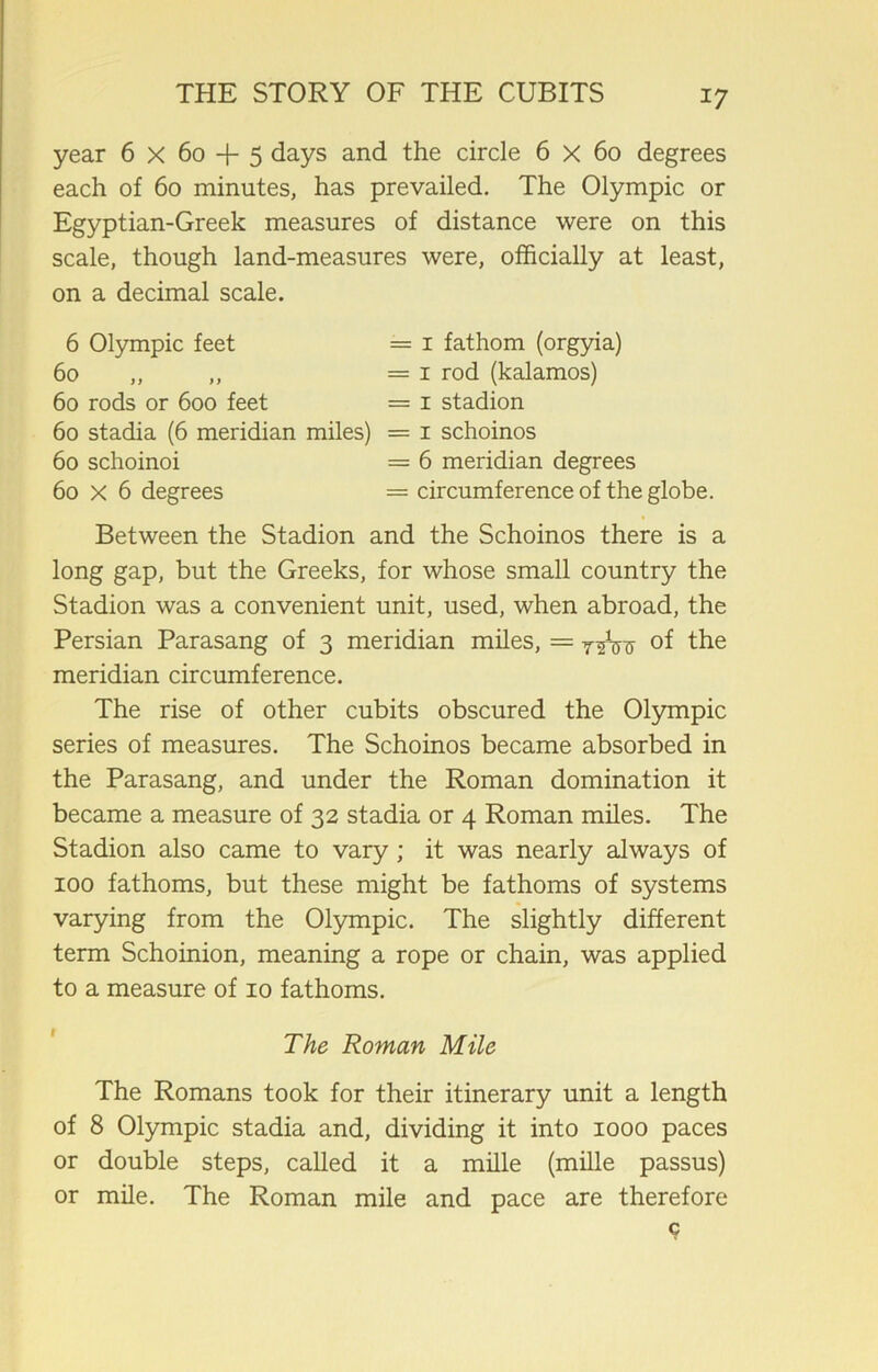 year 6 X 60 + 5 days and the circle 6 X 60 degrees each of 60 minutes, has prevailed. The Olympic or Egyptian-Greek measures of distance were on this scale, though land-measures were, officially at least, on a decimal scale. 6 Olympic feet == 1 fathom (orgyia) 60 ,, ,, = 1 rod (kalamos) 60 rods or 600 feet = 1 stadion 60 stadia (6 meridian miles) = 1 schoinos 60 schoinoi = 6 meridian degrees 60 X 6 degrees = circumference of the globe. Between the Stadion and the Schoinos there is a long gap, but the Greeks, for whose small country the Stadion was a convenient unit, used, when abroad, the Persian Parasang of 3 meridian miles, = of the meridian circumference. The rise of other cubits obscured the Olympic series of measures. The Schoinos became absorbed in the Parasang, and under the Roman domination it became a measure of 32 stadia or 4 Roman miles. The Stadion also came to vary; it was nearly always of 100 fathoms, but these might be fathoms of systems varying from the Olympic. The slightly different term Schoinion, meaning a rope or chain, was applied to a measure of 10 fathoms. The Roman Mile The Romans took for their itinerary unit a length of 8 Olympic stadia and, dividing it into 1000 paces or double steps, called it a mille (mille passus) or mile. The Roman mile and pace are therefore c