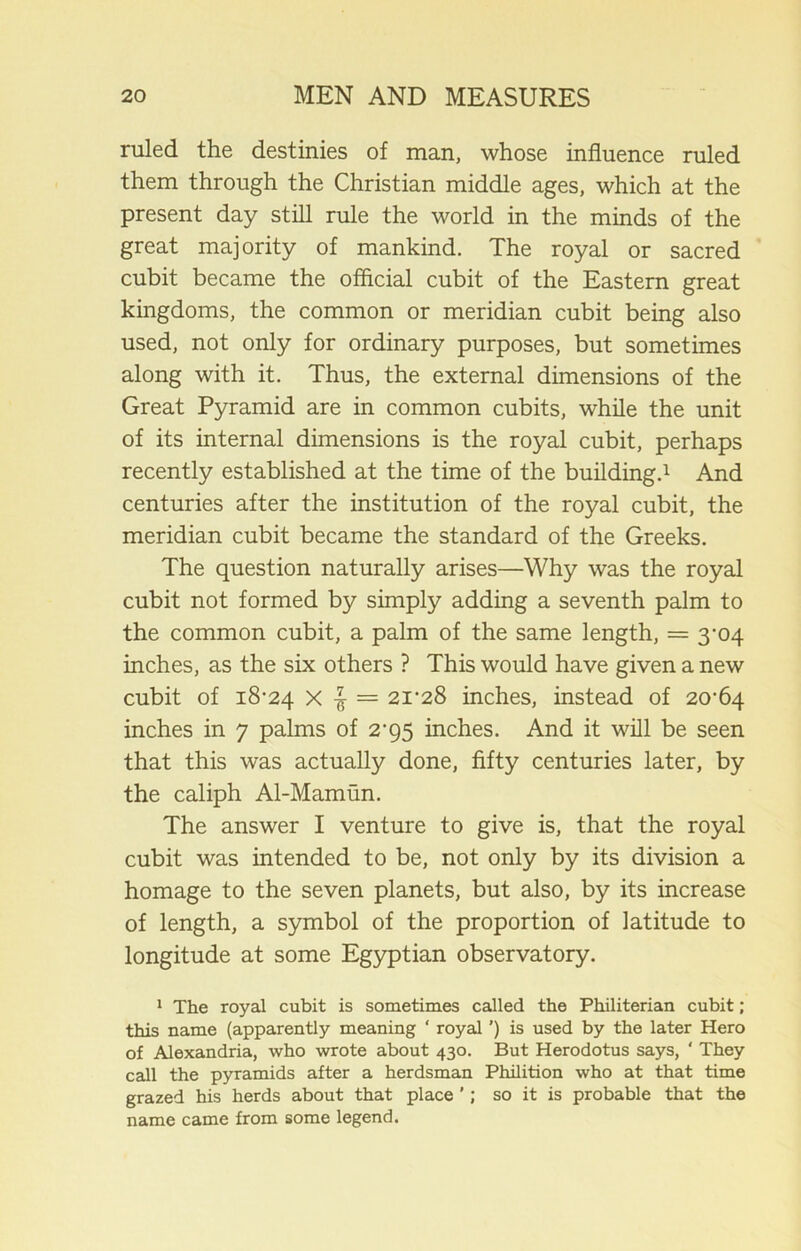 ruled the destinies of man, whose influence ruled them through the Christian middle ages, which at the present day still rule the world in the minds of the great majority of mankind. The royal or sacred cubit became the official cubit of the Eastern great kingdoms, the common or meridian cubit being also used, not only for ordinary purposes, but sometimes along with it. Thus, the external dimensions of the Great Pyramid are in common cubits, while the unit of its internal dimensions is the royal cubit, perhaps recently established at the time of the building.1 And centuries after the institution of the royal cubit, the meridian cubit became the standard of the Greeks. The question naturally arises—Why was the royal cubit not formed by simply adding a seventh palm to the common cubit, a palm of the same length, = 3-04 inches, as the six others ? This would have given a new cubit of 18-24 X = 21-28 inches, instead of 20-64 inches in 7 palms of 2-95 inches. And it will be seen that this was actually done, fifty centuries later, by the caliph Al-Mamun. The answer I venture to give is, that the royal cubit was intended to be, not only by its division a homage to the seven planets, but also, by its increase of length, a symbol of the proportion of latitude to longitude at some Egyptian observatory. 1 The royal cubit is sometimes called the Philiterian cubit; thiq name (apparently meaning ‘ royal ’) is used by the later Hero of Alexandria, who wrote about 430. But Herodotus says, ' They call the pyramids after a herdsman Philition who at that time grazed his herds about that place ’; so it is probable that the name came from some legend.