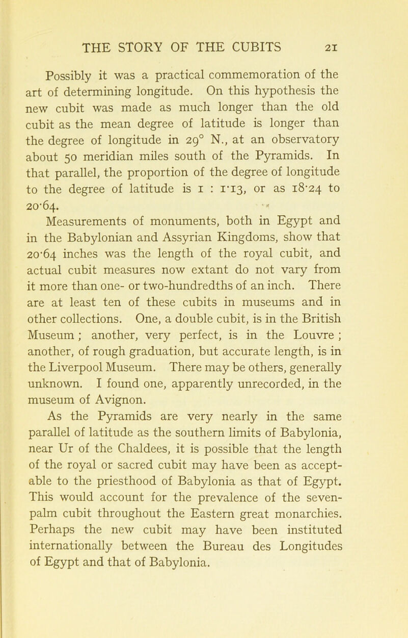 Possibly it was a practical commemoration of the art of determining longitude. On this hypothesis the new cubit was made as much longer than the old cubit as the mean degree of latitude is longer than the degree of longitude in 290 N., at an observatory about 50 meridian miles south of the Pyramids. In that parallel, the proportion of the degree of longitude to the degree of latitude is 1 : 1*13, or as 18-24 to 20-64. Measurements of monuments, both in Egypt and in the Babylonian and Assyrian Kingdoms, show that 20-64 inches was the length of the royal cubit, and actual cubit measures now extant do not vary from it more than one- or two-hundredths of an inch. There are at least ten of these cubits in museums and in other collections. One, a double cubit, is in the British Museum; another, very perfect, is in the Louvre ; another, of rough graduation, but accurate length, is in the Liverpool Museum. There may be others, generally unknown. I found one, apparently unrecorded, in the museum of Avignon. As the Pyramids are very nearly in the same parallel of latitude as the southern limits of Babylonia, near Ur of the Chaldees, it is possible that the length of the royal or sacred cubit may have been as accept- able to the priesthood of Babylonia as that of Egypt. This would account for the prevalence of the seven- palm cubit throughout the Eastern great monarchies. Perhaps the new cubit may have been instituted internationally between the Bureau des Longitudes of Egypt and that of Babylonia.