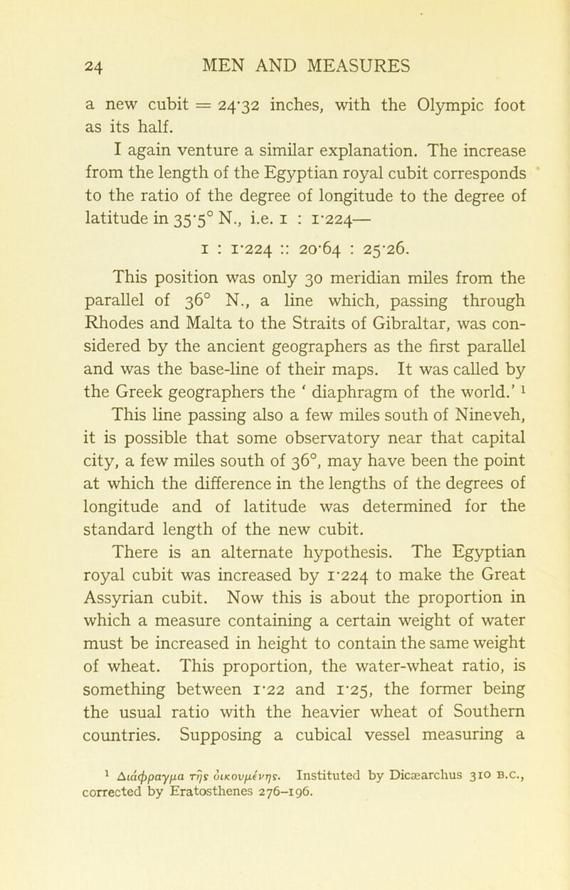 a new cubit = 24-32 inches, with the Olympic foot as its half. I again venture a similar explanation. The increase from the length of the Egyptian royal cubit corresponds to the ratio of the degree of longitude to the degree of latitude in 35-5° N., i.e. 1 : 1-224— 1 : 1-224 :: 20-64 : 25-26. This position was only 30 meridian miles from the parallel of 36° N., a line which, passing through Rhodes and Malta to the Straits of Gibraltar, was con- sidered by the ancient geographers as the first parallel and was the base-line of their maps. It was called by the Greek geographers the ‘ diaphragm of the world.’1 This line passing also a few miles south of Nineveh, it is possible that some observatory near that capital city, a few miles south of 36°, may have been the point at which the difference in the lengths of the degrees of longitude and of latitude was determined for the standard length of the new cubit. There is an alternate hypothesis. The Egyptian royal cubit was increased by 1-224 to make the Great Assyrian cubit. Now this is about the proportion in which a measure containing a certain weight of water must be increased in height to contain the same weight of wheat. This proportion, the water-wheat ratio, is something between i'22 and 1-25, the former being the usual ratio with the heavier wheat of Southern countries. Supposing a cubical vessel measuring a 1 Aiatfipay/Jia. tj}s oLKOvfxevrjs. Instituted by DicEearclius 310 b.c., corrected by Eratosthenes 276-196.