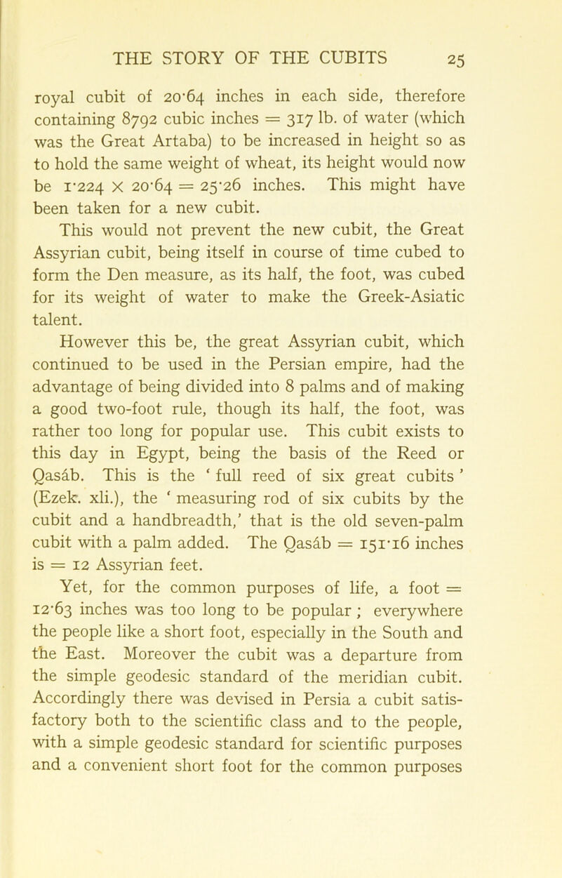 royal cubit of 20*64 inches in each side, therefore containing 8792 cubic inches = 317 lb. of water (which was the Great Artaba) to be increased in height so as to hold the same weight of wheat, its height would now be 1*224 X 20*64 = 25*26 inches. This might have been taken for a new cubit. This would not prevent the new cubit, the Great Assyrian cubit, being itself in course of time cubed to form the Den measure, as its half, the foot, was cubed for its weight of water to make the Greek-Asiatic talent. However this be, the great Assyrian cubit, which continued to be used in the Persian empire, had the advantage of being divided into 8 palms and of making a good two-foot rule, though its half, the foot, was rather too long for popular use. This cubit exists to this day in Egypt, being the basis of the Reed or Qasab. This is the ‘ full reed of six great cubits ’ (Ezek. xli.), the ‘ measuring rod of six cubits by the cubit and a handbreadth,’ that is the old seven-palm cubit with a palm added. The Qasdb = 151*16 inches is = 12 Assyrian feet. Yet, for the common purposes of life, a foot = 12*63 inches was too long to be popular ; everywhere the people like a short foot, especially in the South and the East. Moreover the cubit was a departure from the simple geodesic standard of the meridian cubit. Accordingly there was devised in Persia a cubit satis- factory both to the scientific class and to the people, with a simple geodesic standard for scientific purposes and a convenient short foot for the common purposes