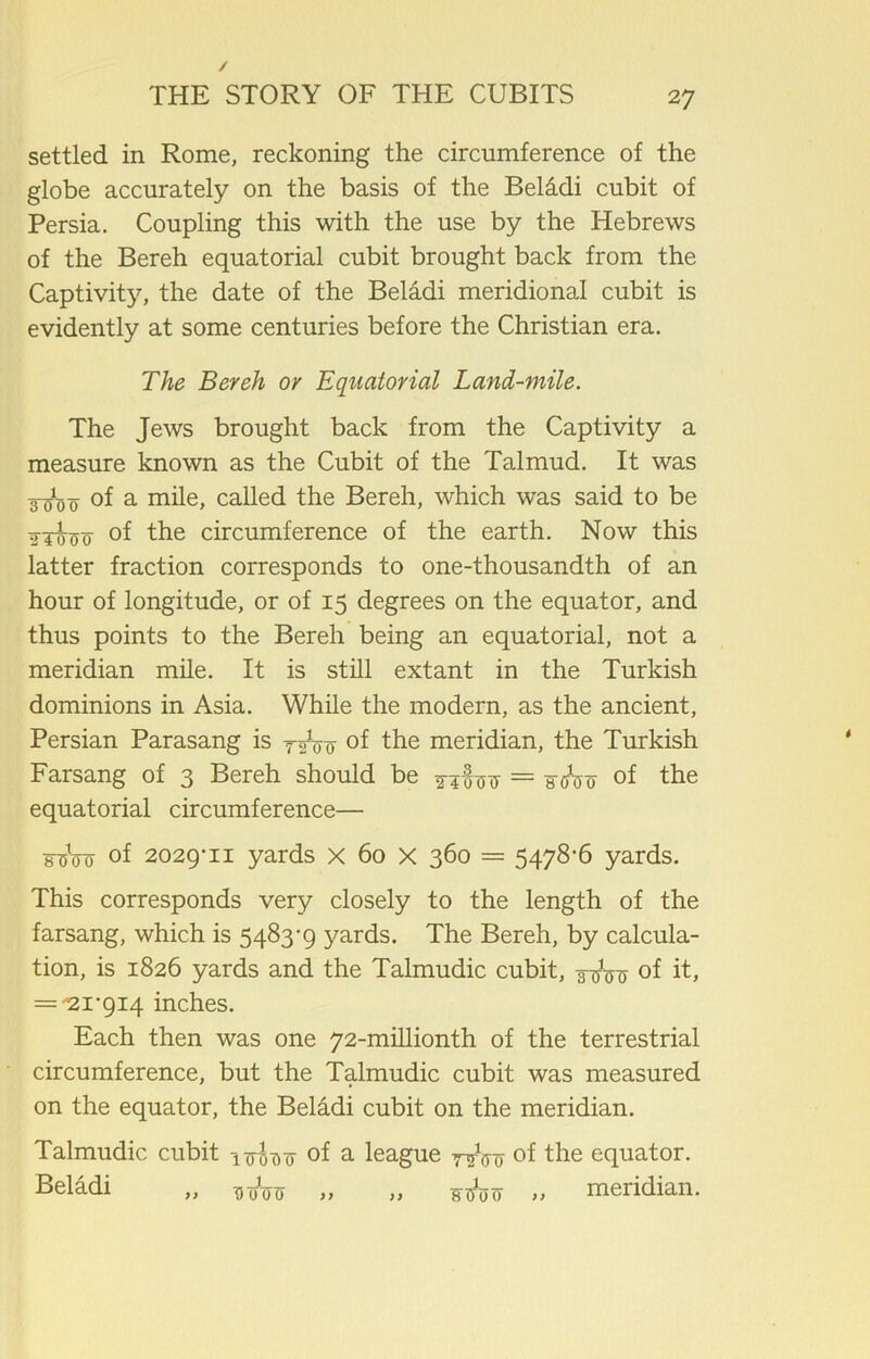 settled in Rome, reckoning the circumference of the globe accurately on the basis of the Beladi cubit of Persia. Coupling this with the use by the Hebrews of the Bereh equatorial cubit brought back from the Captivity, the date of the Beladi meridional cubit is evidently at some centuries before the Christian era. The Bereh or Equatorial Land-mile. The Jews brought back from the Captivity a measure known as the Cubit of the Talmud. It was 3-^3 0 of a mile, called the Bereh, which was said to be tTToocf °f the circumference of the earth. Now this latter fraction corresponds to one-thousandth of an hour of longitude, or of 15 degrees on the equator, and thus points to the Bereh being an equatorial, not a meridian mile. It is still extant in the Turkish dominions in Asia. While the modern, as the ancient, Persian Parasang is °f the meridian, the Turkish Farsang of 3 Bereh should be ^4^ = 3^0 of the equatorial circumference— foW of 2029-11 yards X 60 X 360 = 5478-6 yards. This corresponds very closely to the length of the farsang, which is 5483-9 j^ards. The Bereh, by calcula- tion, is 1826 yards and the Talmudic cubit, of it, = '21-914 inches. Each then was one 72-millionth of the terrestrial circumference, but the Talmudic cubit was measured on the equator, the Beladi cubit on the meridian. Talmudic cubit ifodo of a league y^Vo of the equator. Beladi „ W<n> „ „ vifav „ meridian.