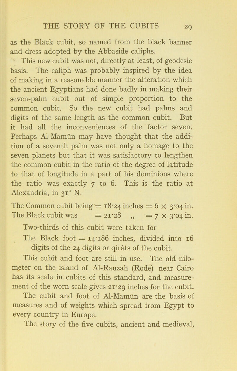 as the Black cubit, so named from the black banner and dress adopted by the Abbaside caliphs. This new cubit was not, directly at least, of geodesic basis. The caliph was probably inspired by the idea of making in a reasonable manner the alteration which the ancient Egyptians had done badly in making their seven-palm cubit out of simple proportion to the common cubit. So the new cubit had palms and digits of the same length as the common cubit. But it had all the inconveniences of the factor seven. Perhaps Al-Mamun may have thought that the addi- tion of a seventh palm was not only a homage to the seven planets but that it was satisfactory to lengthen the common cubit in the ratio of the degree of latitude to that of longitude in a part of his dominions where the ratio was exactly 7 to 6. This is the ratio at Alexandria, in 310 N. The Common cubit being — 18-24 inches = 6 x 3*04 in. The Black cubit was = 21-28 „ = 7 X 3-04 in. Two-thirds of this cubit were taken for The Black foot = 14-186 inches, divided into 16 digits of the 24 digits or qirats of the cubit. This cubit and foot are still in use. The old nilo- meter on the island of Al-Rauzah (Rode) near Cairo has its scale in cubits of this standard, and measure- ment of the worn scale gives 21-29 inches for the cubit. The cubit and foot of Al-Mamun are the basis of measures and of weights which spread from Egypt to every country in Europe. The story of the five cubits, ancient and medieval.