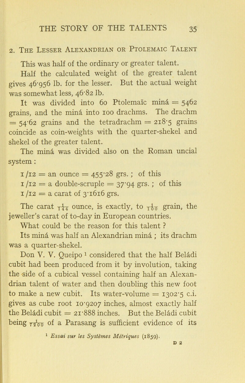 2. The Lesser Alexandrian or Ptolemaic Talent This was half of the ordinary or greater talent. Half the calculated weight of the greater talent gives 46-956 lb. for the lesser. But the actual weight was somewhat less, 46-82 lb. It was divided into 60 Ptolemaic mind = 5462 grains, and the mind into 100 drachms. The drachm = 54*62 grains and the tetradrachm = 218-5 grains coincide as coin-weights with the quarter-shekel and shekel of the greater talent. The mind was divided also on the Roman uncial system : 1 /12 = an ounce = 455-28 grs.; of this 1 /12 = a double-scruple = 37-94 grs. ; of this 1 /12 = a carat of 3-1616 grs. The carat rfa ounce, is exactly, to grain, the jeweller’s carat of to-day in European countries. What could be the reason for this talent ? Its mind was half an Alexandrian mind ; its drachm was a quarter-shekel. Don V. V. Queipo 1 considered that the half Belddi cubit had been produced from it by involution, taking the side of a cubical vessel containing half an Alexan- drian talent of water and then doubling this new foot to make a new cubit. Its water-volume = 1302-5 c.i. gives as cube root 10-9207 inches, almost exactly half the Belddi cubit = 21-888 inches. But the Belddi cubit being 7^^ of a Parasang is sufficient evidence of its 1 Essai sur les Syst&mes Mdtriques (1859). d 2