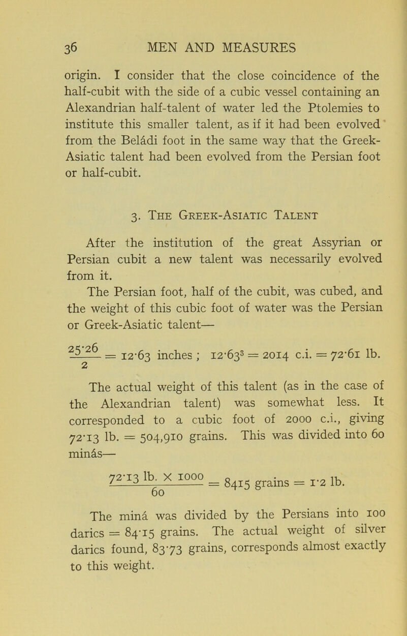 origin. I consider that the close coincidence of the half-cubit with the side of a cubic vessel containing an Alexandrian half-talent of water led the Ptolemies to institute this smaller talent, as if it had been evolved from the Beladi foot in the same way that the Greek- Asiatic talent had been evolved from the Persian foot or half-cubit. 3. The Greek-Asiatic Talent After the institution of the great Assyrian or Persian cubit a new talent was necessarily evolved from it. The Persian foot, half of the cubit, was cubed, and the weight of this cubic foot of water was the Persian or Greek-Asiatic talent— 25 2^_ = 12-63 inches ; I2-633 = 2014 c.i. = 72-61 lb. 2 The actual weight of this talent (as in the case of the Alexandrian talent) was somewhat less. It corresponded to a cubic foot of 2000 c.i., giving 72-13 lb. = 504,910 grains. This was divided into 60 minds— 72-13 lb. X 1000 0 _ _ L—2— = 8415 grams = 12 lb. The mina was divided by the Persians into 100 darics = 84-15 grains. The actual weight of silver darics found, 83-73 grains, corresponds almost exactly to this weight.