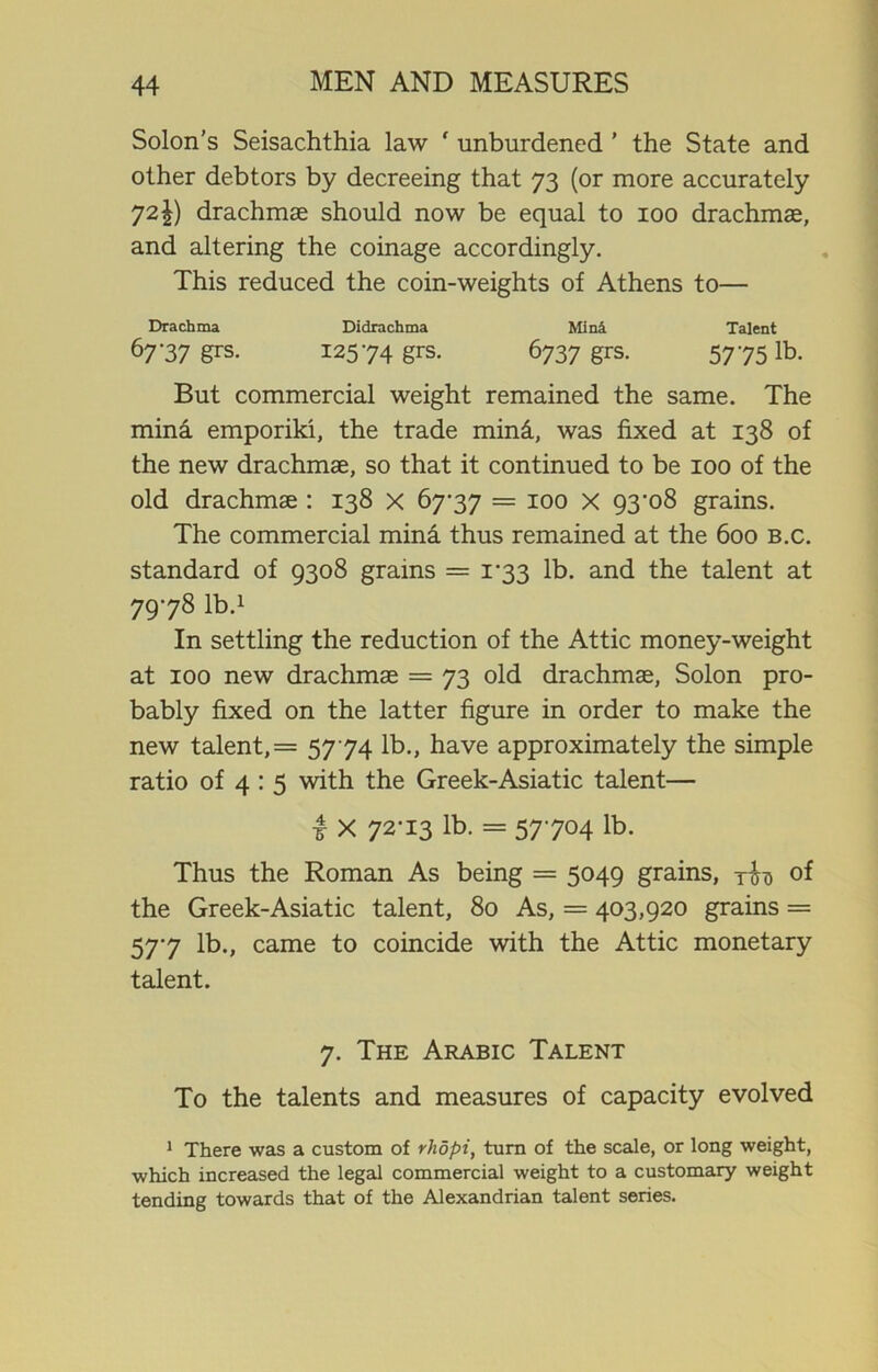 Solon’s Seisachthia law ' unburdened ’ the State and other debtors by decreeing that 73 (or more accurately 72drachmae should now be equal to 100 drachmae, and altering the coinage accordingly. This reduced the coin-weights of Athens to— Drachma Didrachma Mini Talent 67'37 &rs- I25'74 grs- 6737 grs. 5775lb. But commercial weight remained the same. The mina emporiki, the trade mini, was fixed at 138 of the new drachmae, so that it continued to be 100 of the old drachmae : 138 x 67-37 = 100 X 93'o8 grains. The commercial mina thus remained at the 600 b.c. standard of 9308 grains = 1-33 lb. and the talent at 7978 lb.1 In settling the reduction of the Attic money-weight at 100 new drachmae = 73 old drachmae, Solon pro- bably fixed on the latter figure in order to make the new talent, = 5774 lb., have approximately the simple ratio of 4 : 5 with the Greek-Asiatic talent— i X 72-13 lb. = 57-704 lb. Thus the Roman As being = 5049 grains, rb of the Greek-Asiatic talent, 80 As, = 403,920 grains = 57-7 lb., came to coincide with the Attic monetary talent. 7. The Arabic Talent To the talents and measures of capacity evolved 1 There was a custom of rhopi, turn of the scale, or long weight, which increased the legal commercial weight to a customary weight tending towards that of the Alexandrian talent series.