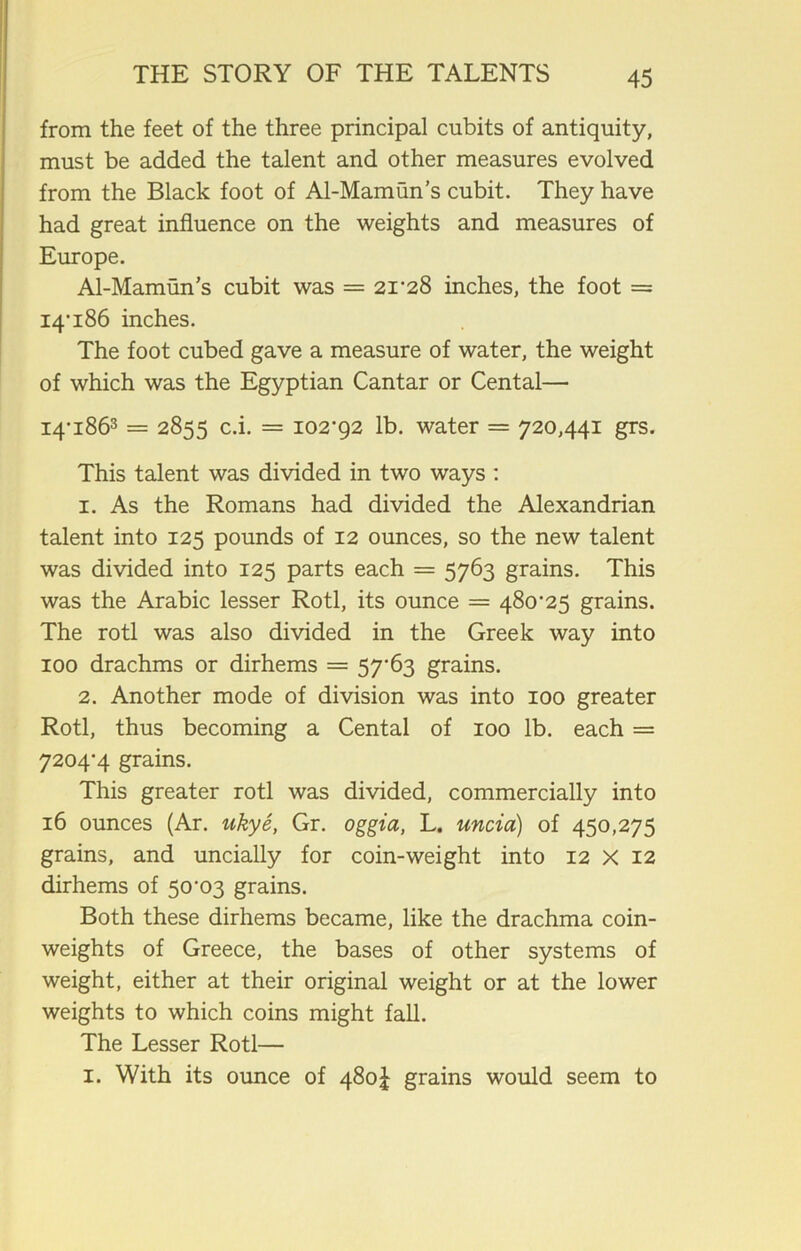 from the feet of the three principal cubits of antiquity, must be added the talent and other measures evolved from the Black foot of Al-Mamun’s cubit. They have had great influence on the weights and measures of Europe. Al-Mamun’s cubit was = 2i'28 inches, the foot = 14-186 inches. The foot cubed gave a measure of water, the weight of which was the Egyptian Cantar or Cental— I4*i863 = 2855 c.i. = 102-92 lb. water = 720,441 grs. This talent was divided in two ways : 1. As the Romans had divided the Alexandrian talent into 125 pounds of 12 ounces, so the new talent was divided into 125 parts each = 5763 grains. This was the Arabic lesser Rotl, its ounce = 480-25 grains. The rotl was also divided in the Greek way into 100 drachms or dirhems = 57-63 grains. 2. Another mode of division was into 100 greater Rotl, thus becoming a Cental of 100 lb. each — 7204-4 grains. This greater rotl was divided, commercially into 16 ounces (Ar. ukye, Gr. oggia, L. uncia) of 450,275 grains, and uncially for coin-weight into 12 X 12 dirhems of 50-03 grains. Both these dirhems became, like the drachma coin- weights of Greece, the bases of other systems of weight, either at their original weight or at the lower weights to which coins might fall. The Lesser Rotl— 1. With its ounce of 480J grains would seem to
