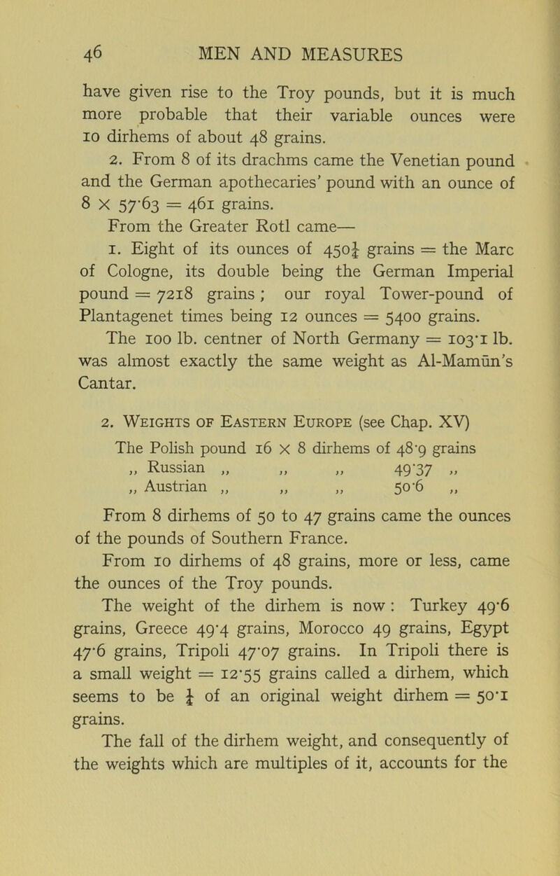 have given rise to the Troy pounds, but it is much more probable that their variable ounces were io dirhems of about 48 grains. 2. From 8 of its drachms came the Venetian pound and the German apothecaries' pound with an ounce of 8 x 57'63 = 461 grains. From the Greater Rotl came— 1. Eight of its ounces of 450J grains = the Marc of Cologne, its double being the German Imperial pound = 7218 grains; our royal Tower-pound of Plantagenet times being 12 ounces = 5400 grains. The 100 lb. centner of North Germany = 103'1 lb. was almost exactly the same weight as Al-Mamun’s Cantar. 2. Weights of Eastern Europe (see Chap. XV) The Polish pound 16 X 8 dirhems of 48 -9 grains „ Russian „ „ „ 49-37 „ „ Austrian „ „ „ 50-6 From 8 dirhems of 50 to 47 grains came the ounces of the pounds of Southern France. From 10 dirhems of 48 grains, more or less, came the ounces of the Troy pounds. The weight of the dirhem is now : Turkey 49-6 grains, Greece 49-4 grains, Morocco 49 grains, Egypt 47-6 grains, Tripoli 47-07 grains. In Tripoli there is a small weight = 12-55 grains called a dirhem, which seems to be \ of an original weight dirhem = 50-1 grains. The fall of the dirhem weight, and consequently of the weights which are multiples of it, accounts for the