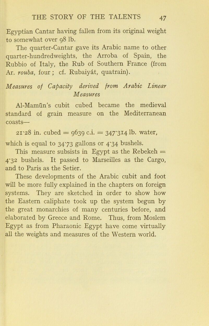 Egyptian Cantar having fallen from its original weight to somewhat over 98 lb. The qnarter-Cantar gave its Arabic name to other quarter-hundredweights, the Arroba of Spain, the Rubbio of Italy, the Rub of Southern France (from Ar. rouba, four ; cf. Rubaiyat, quatrain). Measures of Capacity derived from Arabic Linear Measures Al-Mamun’s cubit cubed became the medieval standard of grain measure on the Mediterranean coasts— 2i’28 in. cubed = 9639 c.i. = 347’3i4 lb. water, which is equal to 3473 gallons or 474 bushels. This measure subsists in Egypt as the Rebekeh = 4-32 bushels. It passed to Marseilles as the Cargo, and to Paris as the Setier. These developments of the Arabic cubit and foot will be more fully explained in the chapters on foreign systems. They are sketched in order to show how the Eastern caliphate took up the system begun by the great monarchies of many centuries before, and elaborated by Greece and Rome. Thus, from Moslem Egypt as from Pharaonic Egypt have come virtually all the weights and measures of the Western world.