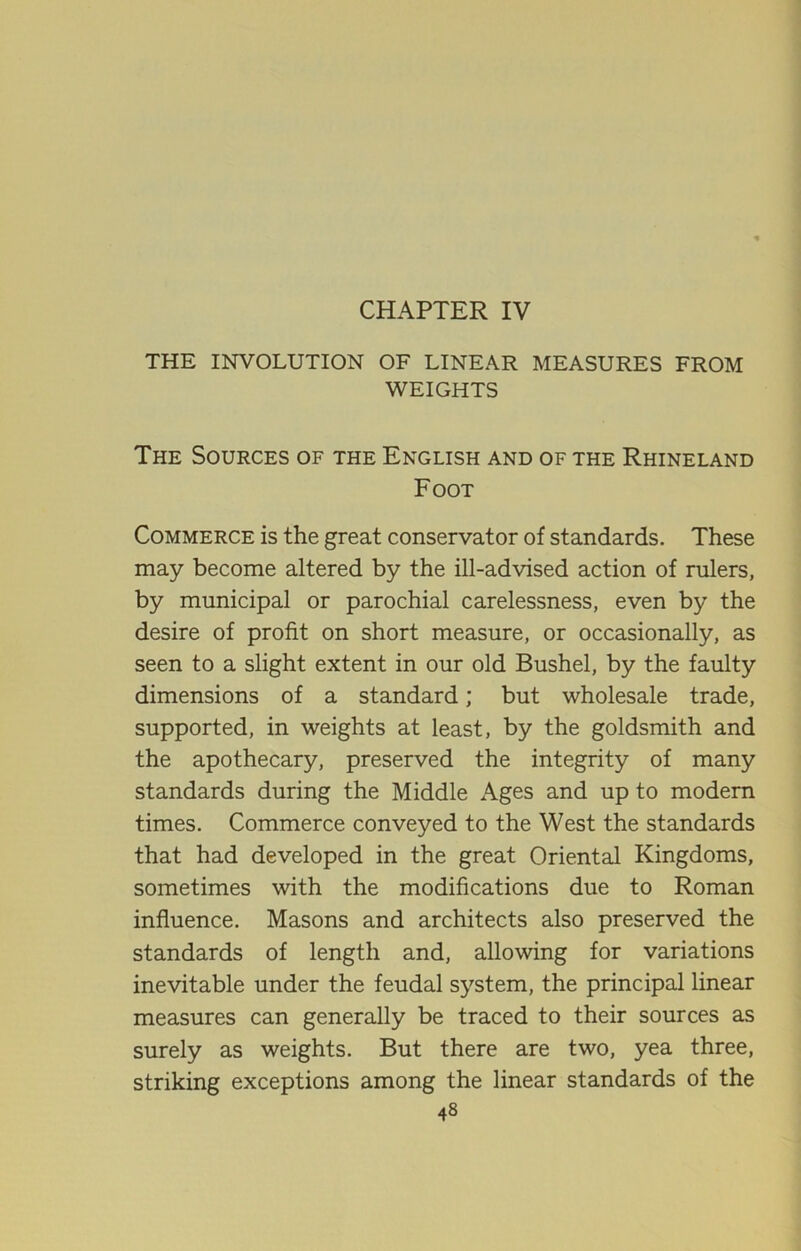 CHAPTER IV THE INVOLUTION OF LINEAR MEASURES FROM WEIGHTS The Sources of the English and of the Rhineland Foot Commerce is the great conservator of standards. These may become altered by the ill-advised action of rulers, by municipal or parochial carelessness, even by the desire of profit on short measure, or occasionally, as seen to a slight extent in our old Bushel, by the faulty dimensions of a standard; but wholesale trade, supported, in weights at least, by the goldsmith and the apothecary, preserved the integrity of many standards during the Middle Ages and up to modem times. Commerce conveyed to the West the standards that had developed in the great Oriental Kingdoms, sometimes with the modifications due to Roman influence. Masons and architects also preserved the standards of length and, allowing for variations inevitable under the feudal system, the principal linear measures can generally be traced to their sources as surely as weights. But there are two, yea three, striking exceptions among the linear standards of the