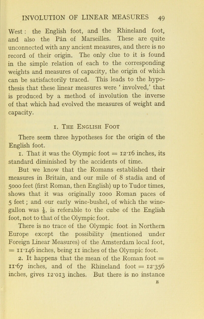 West: the English foot, and the Rhineland foot, and also the Pan of Marseilles. These are quite unconnected with any ancient measures, and there is no record of their origin. The only clue to it is found in the simple relation of each to the corresponding weights and measures of capacity, the origin of which can be satisfactorily traced. This leads to the hypo- thesis that these linear measures were ‘ involved,’ that is produced by a method of involution the inverse of that which had evolved the measures of weight and capacity. 1. The English Foot There seem three hypotheses for the origin of the English foot. 1. That it was the Olympic foot = 12-16 inches, its standard diminished by the accidents of time. But we know that the Romans established their measures in Britain, and our mile of 8 stadia and of 5000 feet (first Roman, then English) up to Tudor times, shows that it was originally 1000 Roman paces of 5 feet; and our early wine-bushel, of which the wine- gallon was l, is referable to the cube of the English foot, not to that of the Olympic foot. There is no trace of the Olympic foot in Northern Europe except the possibility (mentioned under Foreign Linear Measures) of the Amsterdam local foot, = 11-146 inches, being n inches of the Olympic foot. 2. It happens that the mean of the Roman foot = 11*67 inches, and of the Rhineland foot = 12-356 inches, gives 12-013 inches. But there is no instance