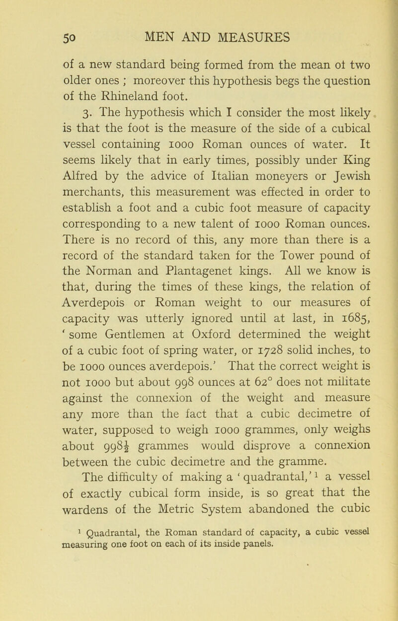 of a new standard being formed from the mean ot two older ones ; moreover this hypothesis begs the question of the Rhineland foot. 3. The hypothesis which I consider the most likely is that the foot is the measure of the side of a cubical vessel containing 1000 Roman ounces of water. It seems likely that in early times, possibly under King Alfred by the advice of Italian moneyers or Jewish merchants, this measurement was effected in order to establish a foot and a cubic foot measure of capacity corresponding to a new talent of 1000 Roman ounces. There is no record of this, any more than there is a record of the standard taken for the Tower pound of the Norman and Plantagenet kings. All we know is that, during the times of these kings, the relation of Averdepois or Roman weight to our measures of capacity was utterly ignored until at last, in 1685, ‘ some Gentlemen at Oxford determined the weight of a cubic foot of spring water, or 1728 solid inches, to be 1000 ounces averdepois.’ That the correct weight is not 1000 but about 998 ounces at 62° does not militate against the connexion of the weight and measure any more than the fact that a cubic decimetre of water, supposed to weigh 1000 grammes, only weighs about 998^ grammes would disprove a connexion between the cubic decimetre and the gramme. The difficulty of making a ‘ quadrantal, ’1 a vessel of exactly cubical form inside, is so great that the wardens of the Metric System abandoned the cubic 1 Quadrantal, the Roman standard of capacity, a cubic vessel measuring one foot on each of its inside panels.