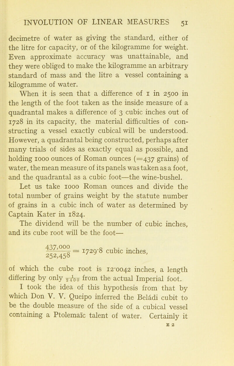 decimetre of water as giving the standard, either of the litre for capacity, or of the kilogramme for weight. Even approximate accuracy was unattainable, and they were obliged to make the kilogramme an arbitrary standard of mass and the litre a vessel containing a kilogramme of water. When it is seen that a difference of 1 in 2500 in the length of the foot taken as the inside measure of a quadrantal makes a difference of 3 cubic inches out of 1728 in its capacity, the material difficulties of con- structing a vessel exactly cubical will be understood. However, a quadrantal being constructed, perhaps after many trials of sides as exactly equal as possible, and holding 1000 ounces of Roman ounces (=437 grains) of water, the mean measure of its panels was taken as a foot, and the quadrantal as a cubic foot—the wine-bushel. Let us take 1000 Roman ounces and divide the total number of grains weight by the statute number of grains in a cubic inch of water as determined by Captain Kater in 1824. The dividend will be the number of cubic inches, and its cube root will be the foot— 437,000 0 . . . , 2g2 45g = 1729'8 cubic inches, of which the cube root is 12-0042 inches, a length differing by only from the actual Imperial foot. I took the idea of this hypothesis from that by which Don V. V. Queipo inferred the Beladi cubit to be the double measure of the side of a cubical vessel containing a Ptolemaic talent of water. Certainly it E 2