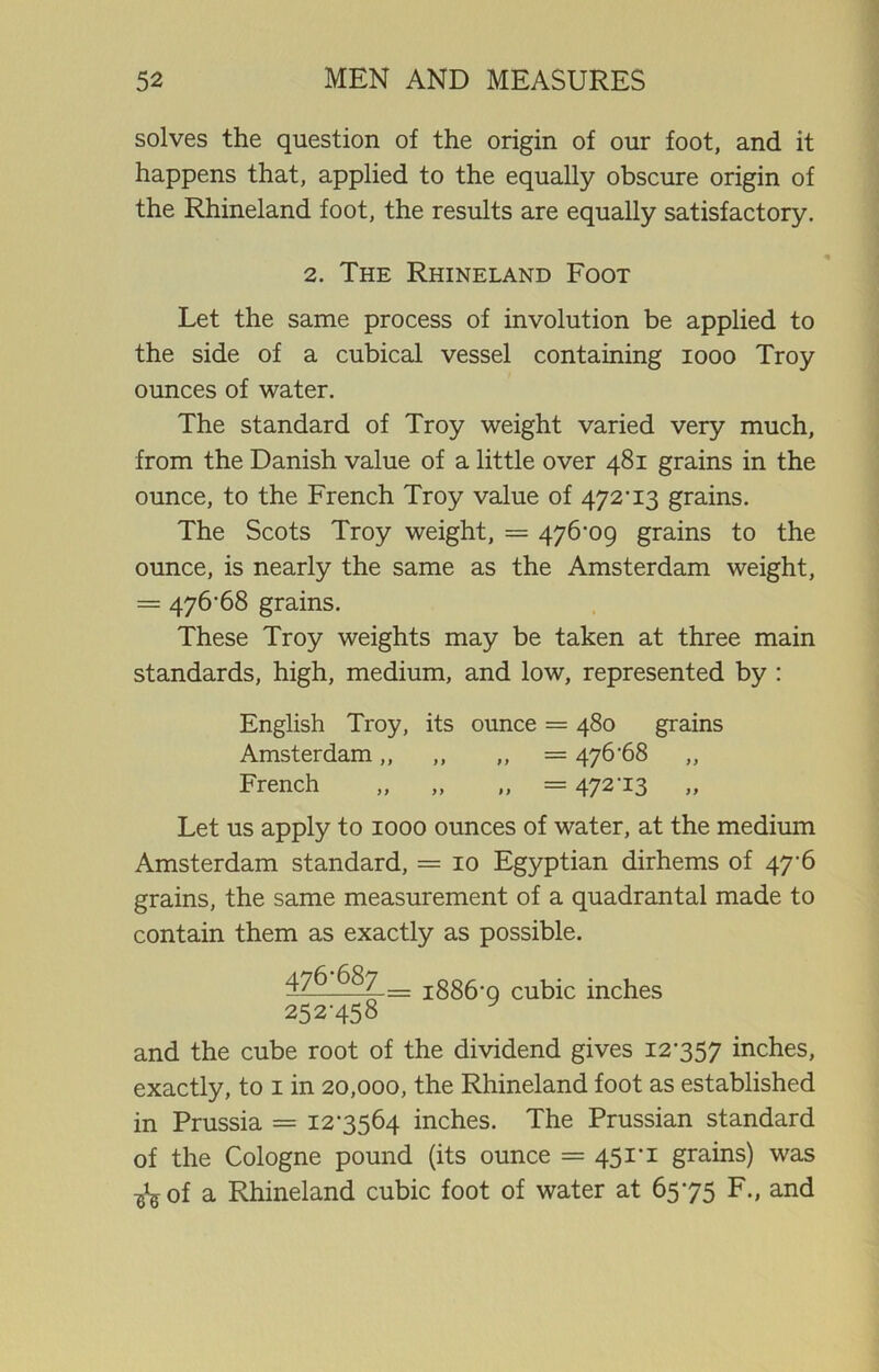solves the question of the origin of our foot, and it happens that, applied to the equally obscure origin of the Rhineland foot, the results are equally satisfactory. 2. The Rhineland Foot Let the same process of involution be applied to the side of a cubical vessel containing 1000 Troy ounces of water. The standard of Troy weight varied very much, from the Danish value of a little over 481 grains in the ounce, to the French Troy value of 472’ 13 grains. The Scots Troy weight, = 476-09 grains to the ounce, is nearly the same as the Amsterdam weight, = 476-68 grains. These Troy weights may be taken at three main standards, high, medium, and low, represented by : English Troy, its ounce = 480 grains Amsterdam „ „ ,, = 476'68 French „ „ „ = 472‘13 Let us apply to 1000 ounces of water, at the medium Amsterdam standard, = 10 Egyptian dirhems of 47-6 grains, the same measurement of a quadrantal made to contain them as exactly as possible. 476 687 _ jggg.g cubic inches 252-458 and the cube root of the dividend gives 12-357 inches, exactly, to 1 in 20,000, the Rhineland foot as established in Prussia = 12-3564 inches. The Prussian standard of the Cologne pound (its ounce = 451*1 grains) was ^of a Rhineland cubic foot of water at 65-75 F., and
