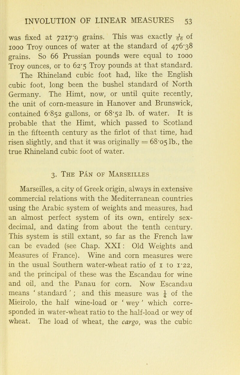 was fixed at 7217-9 grains. This was exactly ^ of 1000 Troy ounces of water at the standard of 476-38 grains. So 66 Prussian pounds were equal to 1000 Troy ounces, or to 62-5 Troy pounds at that standard. The Rhineland cubic foot had, like the English cubic foot, long been the bushel standard of North Germany. The Himt, now, or until quite recently, the unit of corn-measure in Hanover and Brunswick, contained 6-852 gallons, or 68-52 lb. of water. It is probable that the Himt, which passed to Scotland in the fifteenth century as the firlot of that time, had risen slightly, and that it was originally = 68-05 lb., the true Rhineland cubic foot of water. 3. The PAn of Marseilles Marseilles, a city of Greek origin, always in extensive commercial relations with the Mediterranean countries using the Arabic system of weights and measures, had an almost perfect system of its own, entirely sex- decimal, and dating from about the tenth century. This system is still extant, so far as the French law can be evaded (see Chap. XXI: Old Weights and Measures of France). Wine and corn measures were in the usual Southern water-wheat ratio of 1 to i’22, and the principal of these was the Escandau for wine and oil, and the Panau for corn. Now Escandau means ‘ standard ’ ; and this measure was £ of the Mieirolo, the half wine-load or ‘ wey ' which corre- sponded in water-wheat ratio to the half-load or wey of wheat. The load of wheat, the cargo, was the cubic