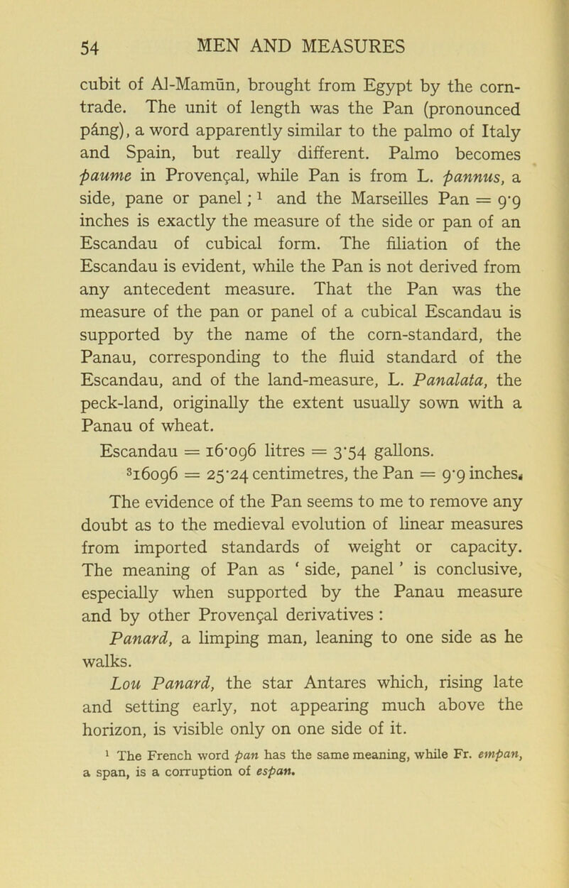 cubit of Al-Mamun, brought from Egypt by the corn- trade. The unit of length was the Pan (pronounced p&ng), a word apparently similar to the palmo of Italy and Spain, but really different. Palmo becomes paume in Provencal, while Pan is from L. pannus, a side, pane or panel;1 and the Marseilles Pan = 9-9 inches is exactly the measure of the side or pan of an Escandau of cubical form. The filiation of the Escandau is evident, while the Pan is not derived from any antecedent measure. That the Pan was the measure of the pan or panel of a cubical Escandau is supported by the name of the corn-standard, the Panau, corresponding to the fluid standard of the Escandau, and of the land-measure, L. Panalata, the peck-land, originally the extent usually sown with a Panau of wheat. Escandau = 16-096 litres = 3-54 gallons. 316096 = 25-24 centimetres, the Pan = 9-9 inches* The evidence of the Pan seems to me to remove any doubt as to the medieval evolution of linear measures from imported standards of weight or capacity. The meaning of Pan as ‘ side, panel ’ is conclusive, especially when supported by the Panau measure and by other Provengal derivatives : Panard, a limping man, leaning to one side as he walks. Lou Panard, the star Antares which, rising late and setting early, not appearing much above the horizon, is visible only on one side of it. 1 The French word pan has the same meaning, while Fr. empan, a span, is a corruption of espan.