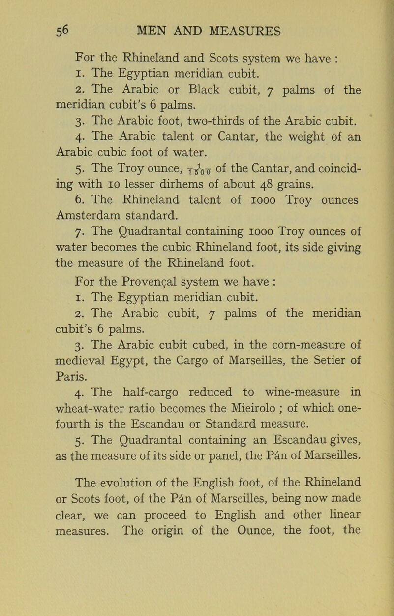 For the Rhineland and Scots system we have : 1. The Egyptian meridian cubit. 2. The Arabic or Black cubit, 7 palms of the meridian cubit’s 6 palms. 3. The Arabic foot, two-thirds of the Arabic cubit. 4. The Arabic talent or Cantar, the weight of an Arabic cubic foot of water. 5. The Troy ounce, of the Cantar, and coincid- ing with 10 lesser dirhems of about 48 grains. 6. The Rhineland talent of 1000 Troy ounces Amsterdam standard. 7. The Quadrantal containing 1000 Troy ounces of water becomes the cubic Rhineland foot, its side giving the measure of the Rhineland foot. For the Proven9al system we have : 1. The Egyptian meridian cubit. 2. The Arabic cubit, 7 palms of the meridian cubit’s 6 palms. 3. The Arabic cubit cubed, in the corn-measure of medieval Egypt, the Cargo of Marseilles, the Setier of Paris. 4. The half-cargo reduced to wine-measure in wheat-water ratio becomes the Mieirolo ; of which one- fourth is the Escandau or Standard measure. 5. The Quadrantal containing an Escandau gives, as the measure of its side or panel, the Pan of Marseilles. The evolution of the English foot, of the Rhineland or Scots foot, of the Pin of Marseilles, being now made clear, we can proceed to English and other linear measures. The origin of the Ounce, the foot, the