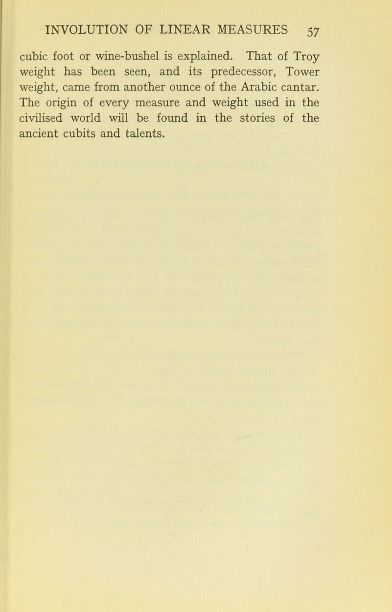 cubic foot or wine-bushel is explained. That of Troy weight has been seen, and its predecessor, Tower weight, came from another ounce of the Arabic cantar. The origin of every measure and weight used in the civilised world will be found in the stories of the ancient cubits and talents.