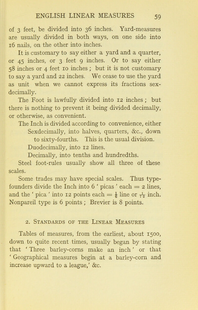 of 3 feet, be divided into 36 inches. Yard-measures are usually divided in both ways, on one side into 16 nails, on the other into inches. It is customary to say either a yard and a quarter, or 45 inches, or 3 feet 9 inches. Or to say either 58 inches or 4 feet 10 inches ; but it is not customary to say a yard and 22 inches. We cease to use the yard as unit when we cannot express its fractions sex- decimally. The Foot is lawfully divided into 12 inches ; but there is nothing to prevent it being divided decimally, or otherwise, as convenient. The Inch is divided according to convenience, either Sexdecimally, into halves, quarters, &c., down to sixty-fourths. This is the usual division. Duodecimally, into 12 lines. Decimally, into tenths and hundredths. Steel foot-rules usually show all three of these scales. Some trades may have special scales. Thus type- founders divide the Inch into 6 * picas ’ each = 2 lines, and the ‘ pica ’ into 12 points each = £ line or yV inch. Nonpareil type is 6 points ; Brevier is 8 points. 2. Standards of the Linear Measures Tables of measures, from the earliest, about 1500, down to quite recent times, usually began by stating that ‘ Three barley-corns make an inch ’ or that ‘ Geographical measures begin at a barley-corn and increase upward to a league,’ &c.