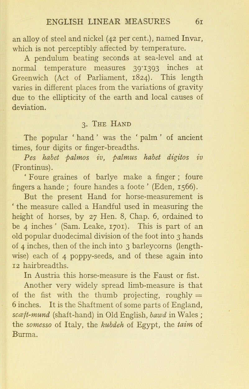 an alloy of steel and nickel (42 per cent.), named Invar, which is not perceptibly affected by temperature. A pendulum beating seconds at sea-level and at normal temperature measures 39'1393 inches at Greenwich (Act of Parliament, 1824). This length varies in different places from the variations of gravity due to the ellipticity of the earth and local causes of deviation. 3. The Hand The popular ‘ hand ’ was the ‘ palm ’ of ancient times, four digits or finger-breadths. Pes habet ftalmos iv, palmus habet digitos iv (Frontinus). ‘ Foure graines of barlye make a finger ; foure fingers a hande ; foure handes a foote ’ (Eden, 1566). But the present Hand for horse-measurement is ‘ the measure called a Handful used in measuring the height of horses, by 27 Hen. 8, Chap. 6, ordained to be 4 inches ’ (Sam. Leake, 1701). This is part of an old popular duodecimal division of the foot into 3 hands of 4 inches, then of the inch into 3 barleycorns (length- wise) each of 4 poppy-seeds, and of these again into 12 hairbreadths. In Austria this horse-measure is the Faust or fist. Another very widely spread limb-measure is that of the fist with the thumb projecting, roughly = 6 inches. It is the Shaftment of some parts of England, sccejt-mund (shaft-hand) in Old English, bawd in Wales ; the somesso of Italy, the kubdeh of Egypt, the taim of Burma.