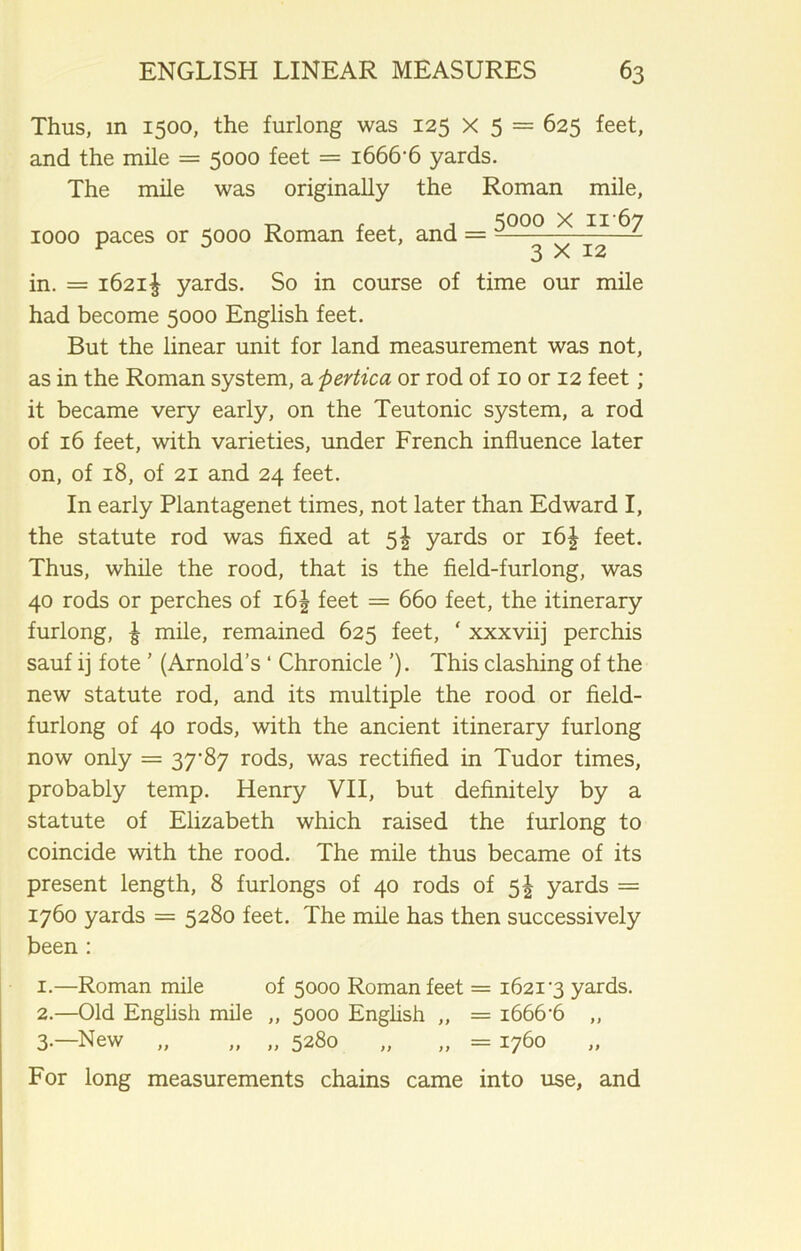 Thus, m 1500, the furlong was 125 X 5 = 625 feet, and the mile = 5000 feet = 1666-6 yards. The mile was originally the Roman mile, -o t . j 5000 X 11-67 1000 paces or 5000 Roman feet, and = -— ^ ^—- in. = 1621! yards. So in course of time our mile had become 5000 English feet. But the linear unit for land measurement was not, as in the Roman system, a pertica or rod of 10 or 12 feet ; it became very early, on the Teutonic system, a rod of 16 feet, with varieties, under French influence later on, of 18, of 21 and 24 feet. In early Plantagenet times, not later than Edward I, the statute rod was fixed at 5^ yards or i6| feet. Thus, while the rood, that is the field-furlong, was 40 rods or perches of i6| feet = 660 feet, the itinerary furlong, £ mile, remained 625 feet, ‘ xxxviij perchis sauf ij fote ’ (Arnold’s ‘ Chronicle ’). This clashing of the new statute rod, and its multiple the rood or field- furlong of 40 rods, with the ancient itinerary furlong now only = 37-87 rods, was rectified in Tudor times, probably temp. Henry VII, but definitely by a statute of Elizabeth which raised the furlong to coincide with the rood. The mile thus became of its present length, 8 furlongs of 40 rods of 5! yards = 1760 yards = 5280 feet. The mile has then successively been : 1. —Roman mile of 5000 Roman feet = 1621-3 yards. 2. —Old English mile „ 5000 English „ = i666'6 „ 3. —New „ „ „ 5280 „ „ = 1760 For long measurements chains came into use, and