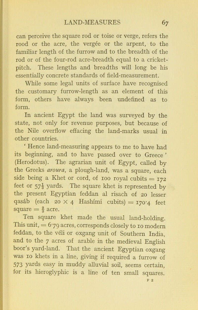 can perceive the square rod or toise or verge, refers the rood or the acre, the vergee or the arpent, to the familiar length of the furrow and to the breadth of the rod or of the four-rod acre-breadth equal to a cricket- pitch. These lengths and breadths will long be his essentially concrete standards of field-measurement. While some legal units of surface have recognised the customary furrow-length as an element of this form, others have always been undefined as to form. In ancient Egypt the land was surveyed by the state, not only for revenue purposes, but because of the Nile overflow effacing the land-marks usual in other countries. ‘ Hence land-measuring appears to me to have had its beginning, and to have passed over to Greece ’ (Herodotus). The agrarian unit of Egypt, called by the Greeks aroura, a plough-land, was a square, each side being a Khet or cord, of 100 royal cubits = 172 feet or 57^ yards. The square khet is represented by the present Egyptian feddan al risach of 20 lesser qasab (each 20 X 4 Hashimi cubits) = 170-4 feet square = § acre. Ten square khet made the usual land-holding. This unit, = 6-79 acres, corresponds closely to 10 modern feddan, to the veli or oxgang unit of Southern India, and to the 7 acres of arable in the medieval English boor’s yard-land. That the ancient Egyptian oxgang was 10 khets in a line, giving if required a furrow of 573 yards easy in muddy alluvial soil, seems certain, for its hieroglyphic is a line of ten small squares.