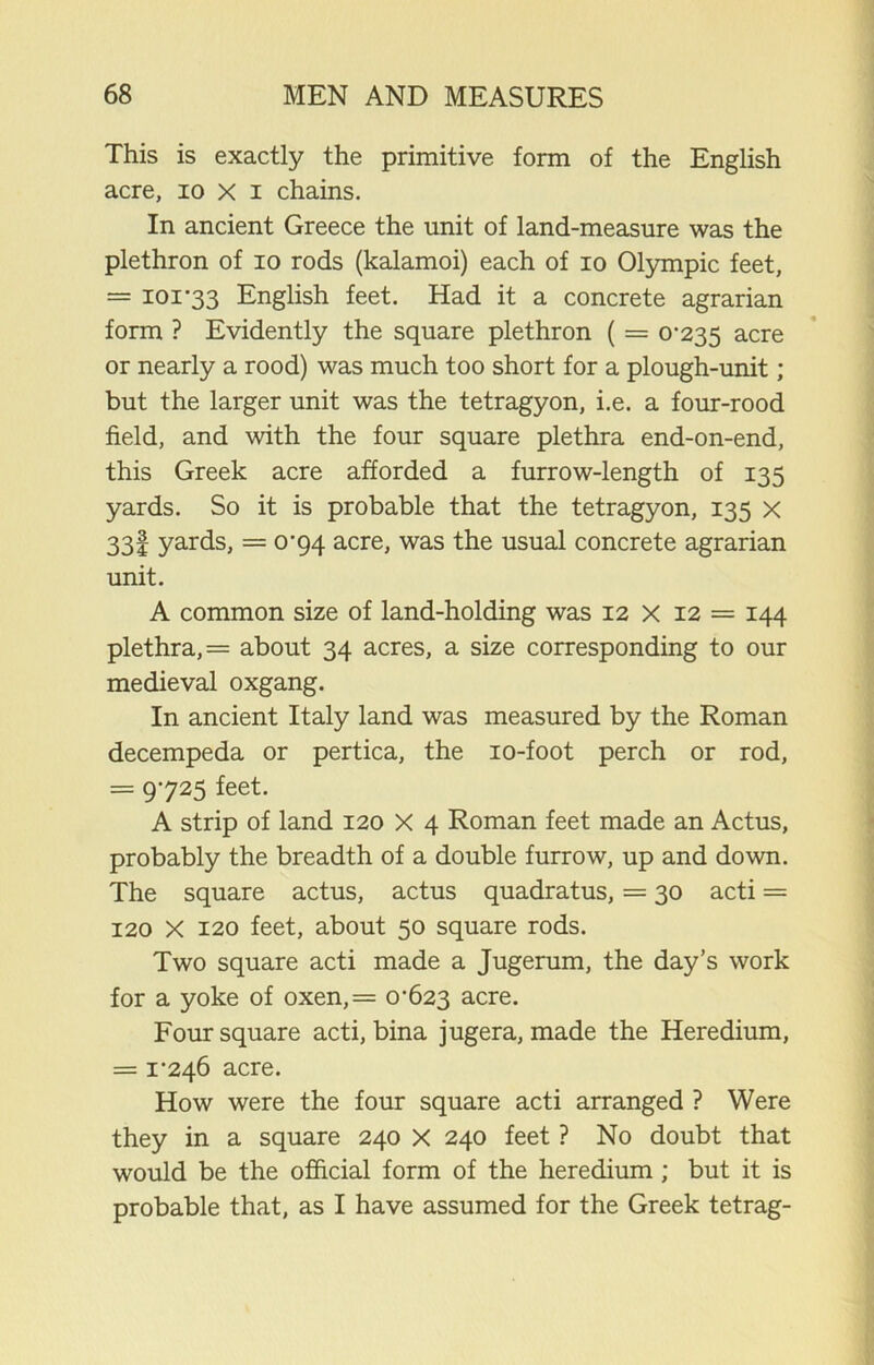 This is exactly the primitive form of the English acre, io X i chains. In ancient Greece the unit of land-measure was the plethron of io rods (kalamoi) each of io Olympic feet, = ioi'33 English feet. Had it a concrete agrarian form ? Evidently the square plethron ( = 0*235 acre or nearly a rood) was much too short for a plough-unit; but the larger unit was the tetragyon, i.e. a four-rood field, and with the four square plethra end-on-end, this Greek acre afforded a furrow-length of 135 yards. So it is probable that the tetragyon, 135 x 331 yards, = 0*94 acre, was the usual concrete agrarian unit. A common size of land-holding was 12 x 12 = 144 plethra, = about 34 acres, a size corresponding to our medieval oxgang. In ancient Italy land was measured by the Roman decempeda or pertica, the io-foot perch or rod, = 9*725 feet. A strip of land 120 X 4 Roman feet made an Actus, probably the breadth of a double furrow, up and down. The square actus, actus quadratus, = 30 acti = 120 X 120 feet, about 50 square rods. Two square acti made a Jugerum, the day’s work for a yoke of oxen,= 0*623 acre. Foursquare acti, bina jugera, made the Heredium, = 1*246 acre. How were the four square acti arranged ? Were they in a square 240 X 240 feet ? No doubt that would be the official form of the heredium ; but it is probable that, as I have assumed for the Greek tetrag-