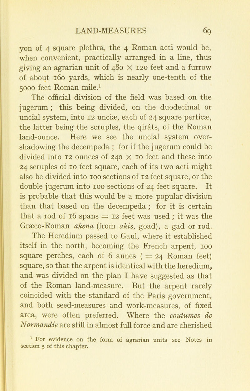 yon of 4 square plethra, the 4 Roman acti would be, when convenient, practically arranged in a line, thus giving an agrarian unit of 480 X 120 feet and a furrow of about 160 yards, which is nearly one-tenth of the 5000 feet Roman mile.1 The official division of the field was based on the jugerum ; this being divided, on the duodecimal or uncial system, into 12 unciae, each of 24 square perticae, the latter being the scruples, the quits, of the Roman land-ounce. Here we see the uncial system over- shadowing the decempeda ; for if the jugerum could be divided into 12 ounces of 240 X 10 feet and these into 24 scruples of 10 feet square, each of its two acti might also be divided into 100 sections of 12 feet square, or the double jugerum into 100 sections of 24 feet square. It is probable that this would be a more popular division than that based on the decempeda ; for it is certain that a rod of 16 spans = 12 feet was used ; it was the Graeco-Roman akena (from akis, goad), a gad or rod. The Heredium passed to Gaul, where it established itself in the north, becoming the French arpent, 100 square perches, each of 6 aunes ( = 24 Roman feet) square, so that the arpent is identical with the heredium, and was divided on the plan I have suggested as that of the Roman land-measure. But the arpent rarely coincided with the standard of the Paris government, and both seed-measures and work-measures, of fixed area, were often preferred. Where the coutumes de Normandie are still in almost full force and are cherished 1 For evidence on the form of agrarian units see Notes in section 5 of this chapter.
